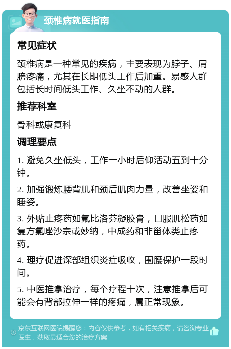 颈椎病就医指南 常见症状 颈椎病是一种常见的疾病，主要表现为脖子、肩膀疼痛，尤其在长期低头工作后加重。易感人群包括长时间低头工作、久坐不动的人群。 推荐科室 骨科或康复科 调理要点 1. 避免久坐低头，工作一小时后仰活动五到十分钟。 2. 加强锻炼腰背肌和颈后肌肉力量，改善坐姿和睡姿。 3. 外贴止疼药如氟比洛芬凝胶膏，口服肌松药如复方氯唑沙宗或妙纳，中成药和非甾体类止疼药。 4. 理疗促进深部组织炎症吸收，围腰保护一段时间。 5. 中医推拿治疗，每个疗程十次，注意推拿后可能会有背部拉伸一样的疼痛，属正常现象。