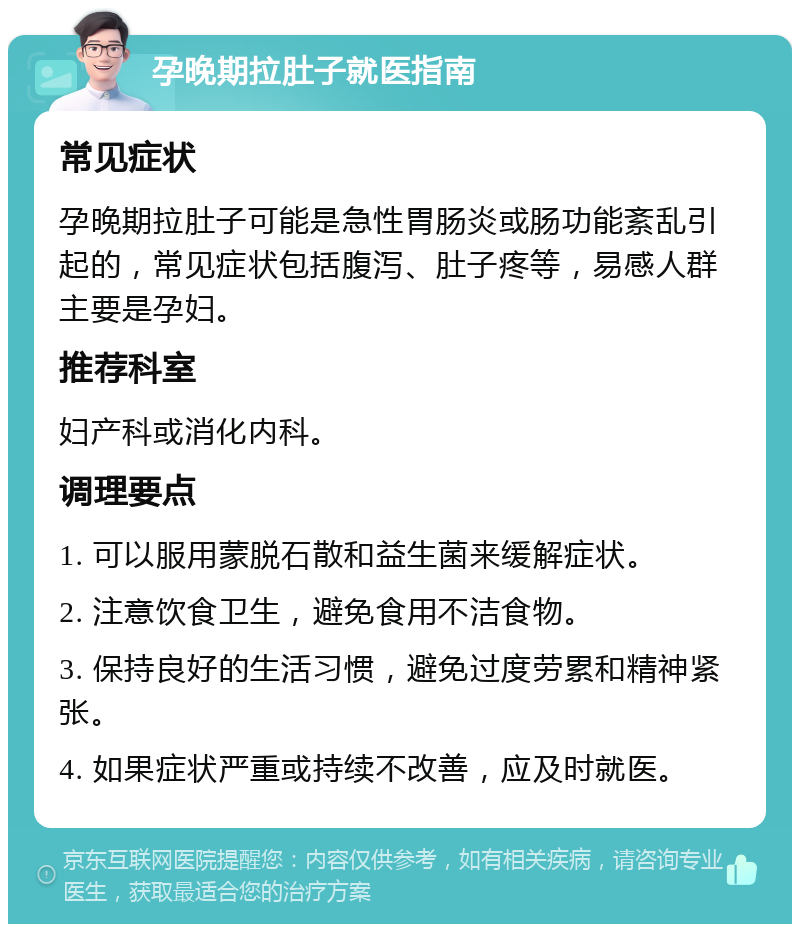 孕晚期拉肚子就医指南 常见症状 孕晚期拉肚子可能是急性胃肠炎或肠功能紊乱引起的，常见症状包括腹泻、肚子疼等，易感人群主要是孕妇。 推荐科室 妇产科或消化内科。 调理要点 1. 可以服用蒙脱石散和益生菌来缓解症状。 2. 注意饮食卫生，避免食用不洁食物。 3. 保持良好的生活习惯，避免过度劳累和精神紧张。 4. 如果症状严重或持续不改善，应及时就医。