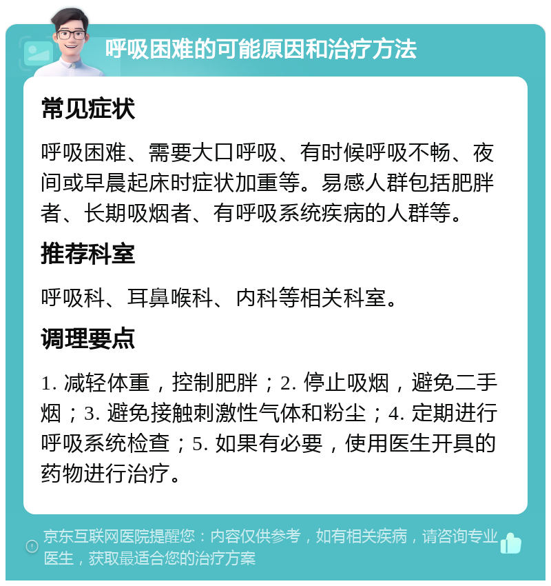 呼吸困难的可能原因和治疗方法 常见症状 呼吸困难、需要大口呼吸、有时候呼吸不畅、夜间或早晨起床时症状加重等。易感人群包括肥胖者、长期吸烟者、有呼吸系统疾病的人群等。 推荐科室 呼吸科、耳鼻喉科、内科等相关科室。 调理要点 1. 减轻体重，控制肥胖；2. 停止吸烟，避免二手烟；3. 避免接触刺激性气体和粉尘；4. 定期进行呼吸系统检查；5. 如果有必要，使用医生开具的药物进行治疗。