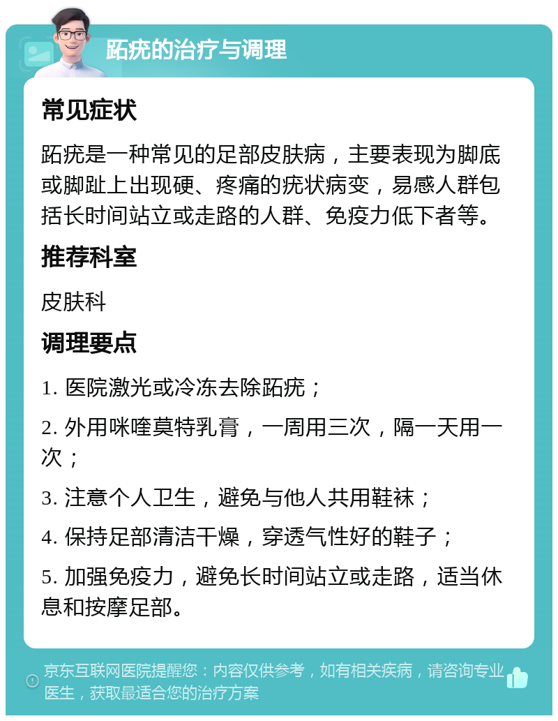 跖疣的治疗与调理 常见症状 跖疣是一种常见的足部皮肤病，主要表现为脚底或脚趾上出现硬、疼痛的疣状病变，易感人群包括长时间站立或走路的人群、免疫力低下者等。 推荐科室 皮肤科 调理要点 1. 医院激光或冷冻去除跖疣； 2. 外用咪喹莫特乳膏，一周用三次，隔一天用一次； 3. 注意个人卫生，避免与他人共用鞋袜； 4. 保持足部清洁干燥，穿透气性好的鞋子； 5. 加强免疫力，避免长时间站立或走路，适当休息和按摩足部。