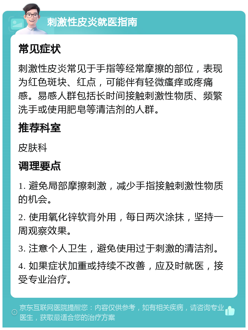 刺激性皮炎就医指南 常见症状 刺激性皮炎常见于手指等经常摩擦的部位，表现为红色斑块、红点，可能伴有轻微瘙痒或疼痛感。易感人群包括长时间接触刺激性物质、频繁洗手或使用肥皂等清洁剂的人群。 推荐科室 皮肤科 调理要点 1. 避免局部摩擦刺激，减少手指接触刺激性物质的机会。 2. 使用氧化锌软膏外用，每日两次涂抹，坚持一周观察效果。 3. 注意个人卫生，避免使用过于刺激的清洁剂。 4. 如果症状加重或持续不改善，应及时就医，接受专业治疗。