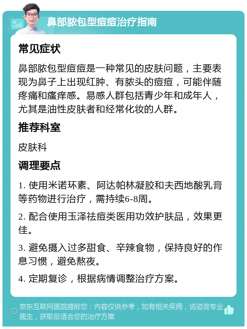 鼻部脓包型痘痘治疗指南 常见症状 鼻部脓包型痘痘是一种常见的皮肤问题，主要表现为鼻子上出现红肿、有脓头的痘痘，可能伴随疼痛和瘙痒感。易感人群包括青少年和成年人，尤其是油性皮肤者和经常化妆的人群。 推荐科室 皮肤科 调理要点 1. 使用米诺环素、阿达帕林凝胶和夫西地酸乳膏等药物进行治疗，需持续6-8周。 2. 配合使用玉泽祛痘类医用功效护肤品，效果更佳。 3. 避免摄入过多甜食、辛辣食物，保持良好的作息习惯，避免熬夜。 4. 定期复诊，根据病情调整治疗方案。