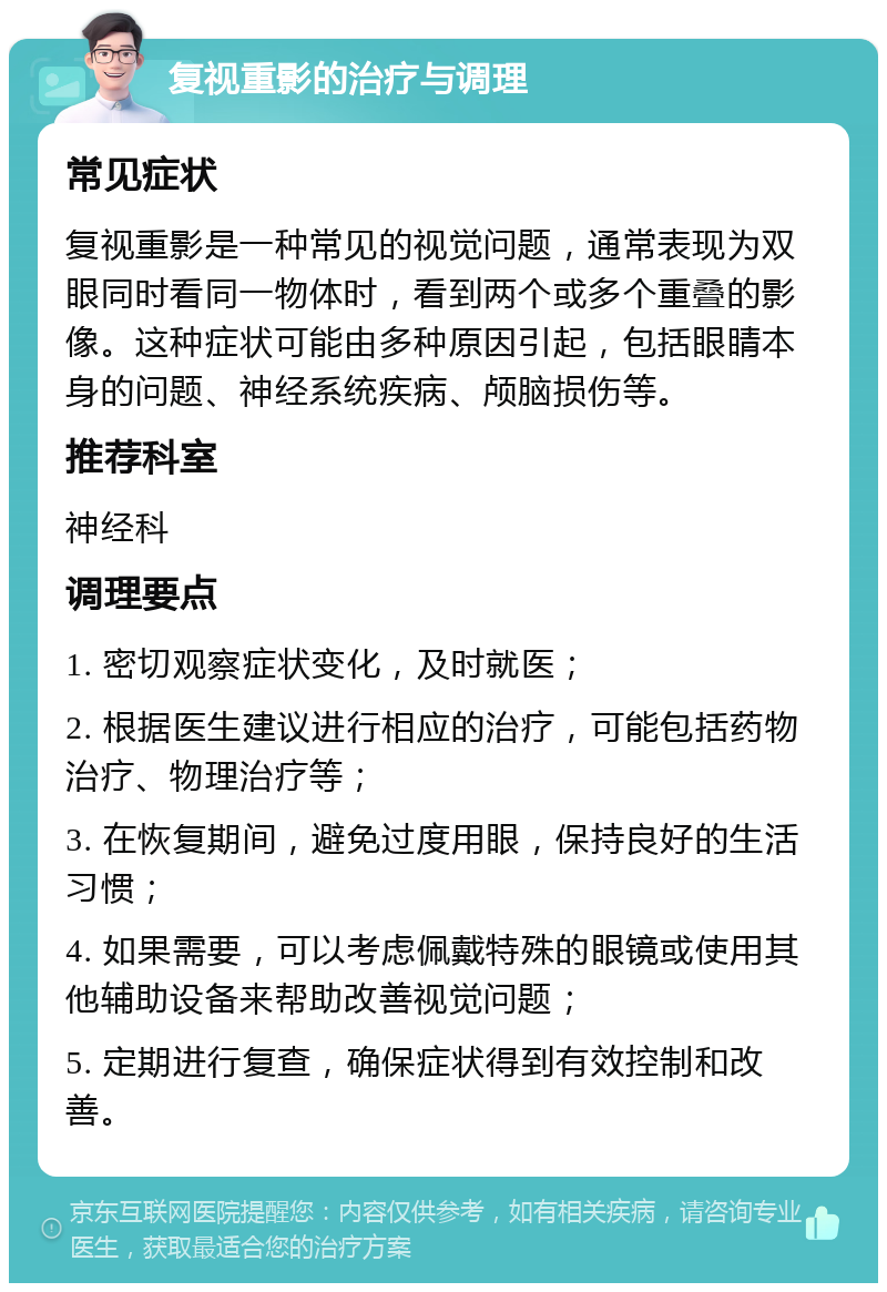 复视重影的治疗与调理 常见症状 复视重影是一种常见的视觉问题，通常表现为双眼同时看同一物体时，看到两个或多个重叠的影像。这种症状可能由多种原因引起，包括眼睛本身的问题、神经系统疾病、颅脑损伤等。 推荐科室 神经科 调理要点 1. 密切观察症状变化，及时就医； 2. 根据医生建议进行相应的治疗，可能包括药物治疗、物理治疗等； 3. 在恢复期间，避免过度用眼，保持良好的生活习惯； 4. 如果需要，可以考虑佩戴特殊的眼镜或使用其他辅助设备来帮助改善视觉问题； 5. 定期进行复查，确保症状得到有效控制和改善。