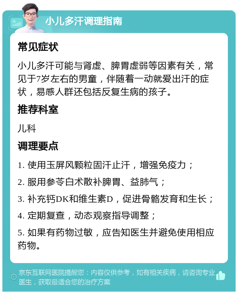 小儿多汗调理指南 常见症状 小儿多汗可能与肾虚、脾胃虚弱等因素有关，常见于7岁左右的男童，伴随着一动就爱出汗的症状，易感人群还包括反复生病的孩子。 推荐科室 儿科 调理要点 1. 使用玉屏风颗粒固汗止汗，增强免疫力； 2. 服用参苓白术散补脾胃、益肺气； 3. 补充钙DK和维生素D，促进骨骼发育和生长； 4. 定期复查，动态观察指导调整； 5. 如果有药物过敏，应告知医生并避免使用相应药物。