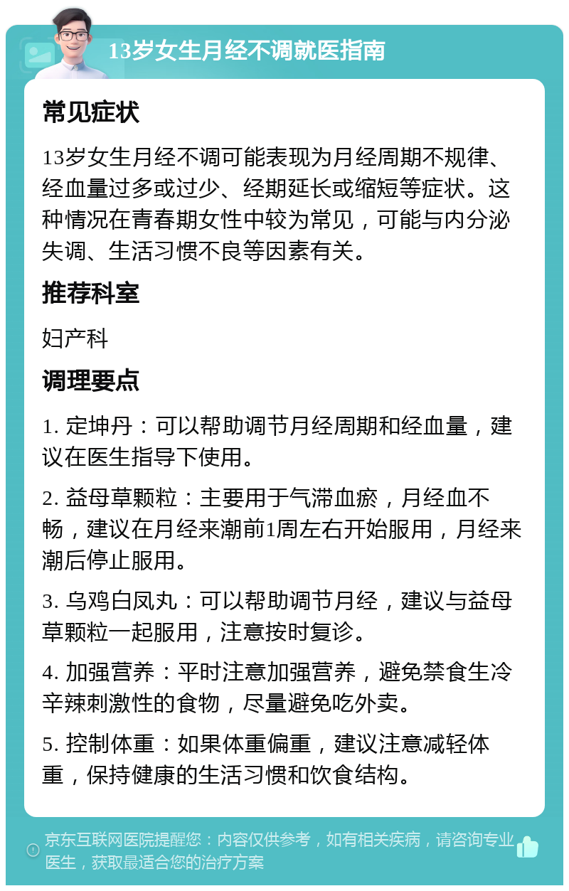 13岁女生月经不调就医指南 常见症状 13岁女生月经不调可能表现为月经周期不规律、经血量过多或过少、经期延长或缩短等症状。这种情况在青春期女性中较为常见，可能与内分泌失调、生活习惯不良等因素有关。 推荐科室 妇产科 调理要点 1. 定坤丹：可以帮助调节月经周期和经血量，建议在医生指导下使用。 2. 益母草颗粒：主要用于气滞血瘀，月经血不畅，建议在月经来潮前1周左右开始服用，月经来潮后停止服用。 3. 乌鸡白凤丸：可以帮助调节月经，建议与益母草颗粒一起服用，注意按时复诊。 4. 加强营养：平时注意加强营养，避免禁食生冷辛辣刺激性的食物，尽量避免吃外卖。 5. 控制体重：如果体重偏重，建议注意减轻体重，保持健康的生活习惯和饮食结构。