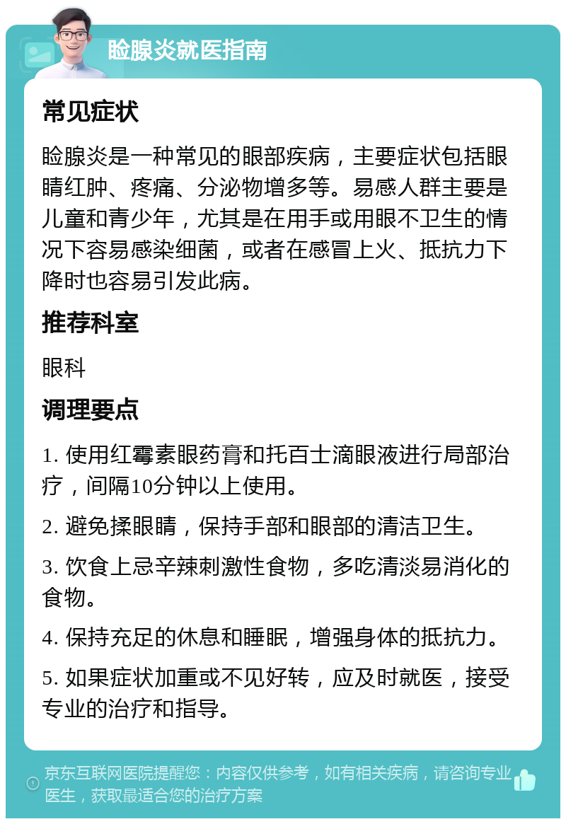 睑腺炎就医指南 常见症状 睑腺炎是一种常见的眼部疾病，主要症状包括眼睛红肿、疼痛、分泌物增多等。易感人群主要是儿童和青少年，尤其是在用手或用眼不卫生的情况下容易感染细菌，或者在感冒上火、抵抗力下降时也容易引发此病。 推荐科室 眼科 调理要点 1. 使用红霉素眼药膏和托百士滴眼液进行局部治疗，间隔10分钟以上使用。 2. 避免揉眼睛，保持手部和眼部的清洁卫生。 3. 饮食上忌辛辣刺激性食物，多吃清淡易消化的食物。 4. 保持充足的休息和睡眠，增强身体的抵抗力。 5. 如果症状加重或不见好转，应及时就医，接受专业的治疗和指导。