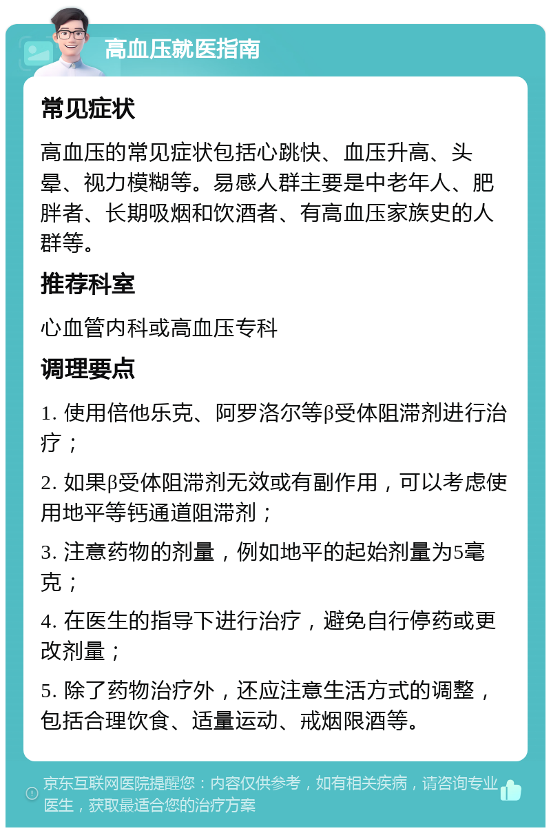 高血压就医指南 常见症状 高血压的常见症状包括心跳快、血压升高、头晕、视力模糊等。易感人群主要是中老年人、肥胖者、长期吸烟和饮酒者、有高血压家族史的人群等。 推荐科室 心血管内科或高血压专科 调理要点 1. 使用倍他乐克、阿罗洛尔等β受体阻滞剂进行治疗； 2. 如果β受体阻滞剂无效或有副作用，可以考虑使用地平等钙通道阻滞剂； 3. 注意药物的剂量，例如地平的起始剂量为5毫克； 4. 在医生的指导下进行治疗，避免自行停药或更改剂量； 5. 除了药物治疗外，还应注意生活方式的调整，包括合理饮食、适量运动、戒烟限酒等。