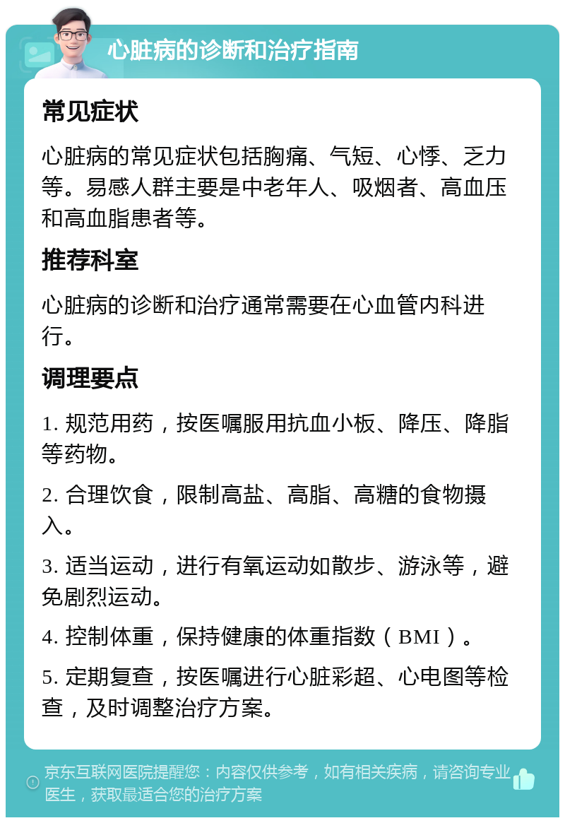 心脏病的诊断和治疗指南 常见症状 心脏病的常见症状包括胸痛、气短、心悸、乏力等。易感人群主要是中老年人、吸烟者、高血压和高血脂患者等。 推荐科室 心脏病的诊断和治疗通常需要在心血管内科进行。 调理要点 1. 规范用药，按医嘱服用抗血小板、降压、降脂等药物。 2. 合理饮食，限制高盐、高脂、高糖的食物摄入。 3. 适当运动，进行有氧运动如散步、游泳等，避免剧烈运动。 4. 控制体重，保持健康的体重指数（BMI）。 5. 定期复查，按医嘱进行心脏彩超、心电图等检查，及时调整治疗方案。