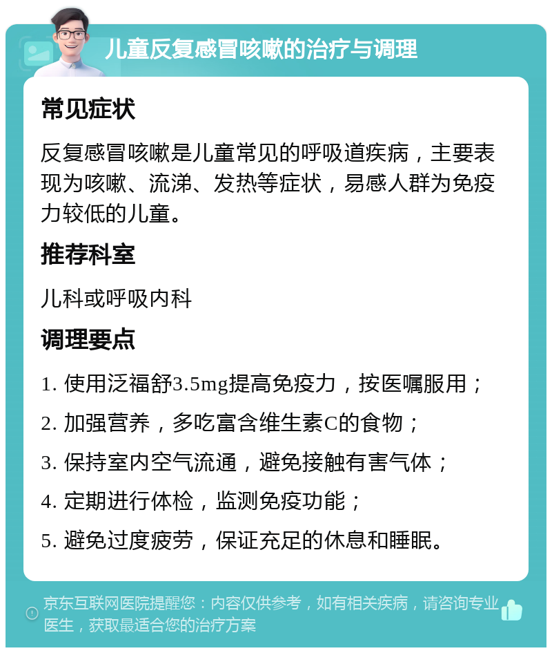 儿童反复感冒咳嗽的治疗与调理 常见症状 反复感冒咳嗽是儿童常见的呼吸道疾病，主要表现为咳嗽、流涕、发热等症状，易感人群为免疫力较低的儿童。 推荐科室 儿科或呼吸内科 调理要点 1. 使用泛福舒3.5mg提高免疫力，按医嘱服用； 2. 加强营养，多吃富含维生素C的食物； 3. 保持室内空气流通，避免接触有害气体； 4. 定期进行体检，监测免疫功能； 5. 避免过度疲劳，保证充足的休息和睡眠。