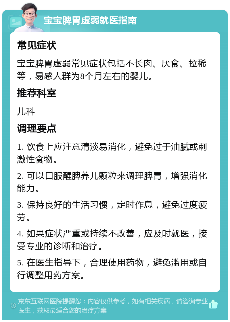 宝宝脾胃虚弱就医指南 常见症状 宝宝脾胃虚弱常见症状包括不长肉、厌食、拉稀等，易感人群为8个月左右的婴儿。 推荐科室 儿科 调理要点 1. 饮食上应注意清淡易消化，避免过于油腻或刺激性食物。 2. 可以口服醒脾养儿颗粒来调理脾胃，增强消化能力。 3. 保持良好的生活习惯，定时作息，避免过度疲劳。 4. 如果症状严重或持续不改善，应及时就医，接受专业的诊断和治疗。 5. 在医生指导下，合理使用药物，避免滥用或自行调整用药方案。