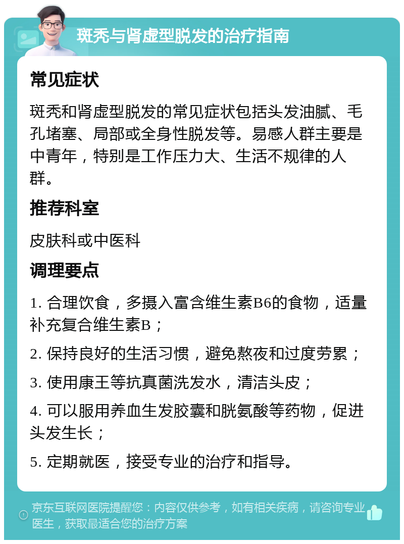 斑秃与肾虚型脱发的治疗指南 常见症状 斑秃和肾虚型脱发的常见症状包括头发油腻、毛孔堵塞、局部或全身性脱发等。易感人群主要是中青年，特别是工作压力大、生活不规律的人群。 推荐科室 皮肤科或中医科 调理要点 1. 合理饮食，多摄入富含维生素B6的食物，适量补充复合维生素B； 2. 保持良好的生活习惯，避免熬夜和过度劳累； 3. 使用康王等抗真菌洗发水，清洁头皮； 4. 可以服用养血生发胶囊和胱氨酸等药物，促进头发生长； 5. 定期就医，接受专业的治疗和指导。