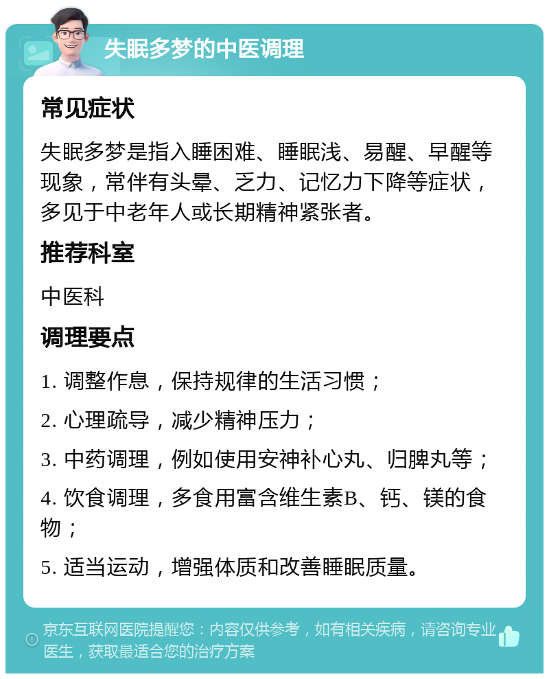 失眠多梦的中医调理 常见症状 失眠多梦是指入睡困难、睡眠浅、易醒、早醒等现象，常伴有头晕、乏力、记忆力下降等症状，多见于中老年人或长期精神紧张者。 推荐科室 中医科 调理要点 1. 调整作息，保持规律的生活习惯； 2. 心理疏导，减少精神压力； 3. 中药调理，例如使用安神补心丸、归脾丸等； 4. 饮食调理，多食用富含维生素B、钙、镁的食物； 5. 适当运动，增强体质和改善睡眠质量。