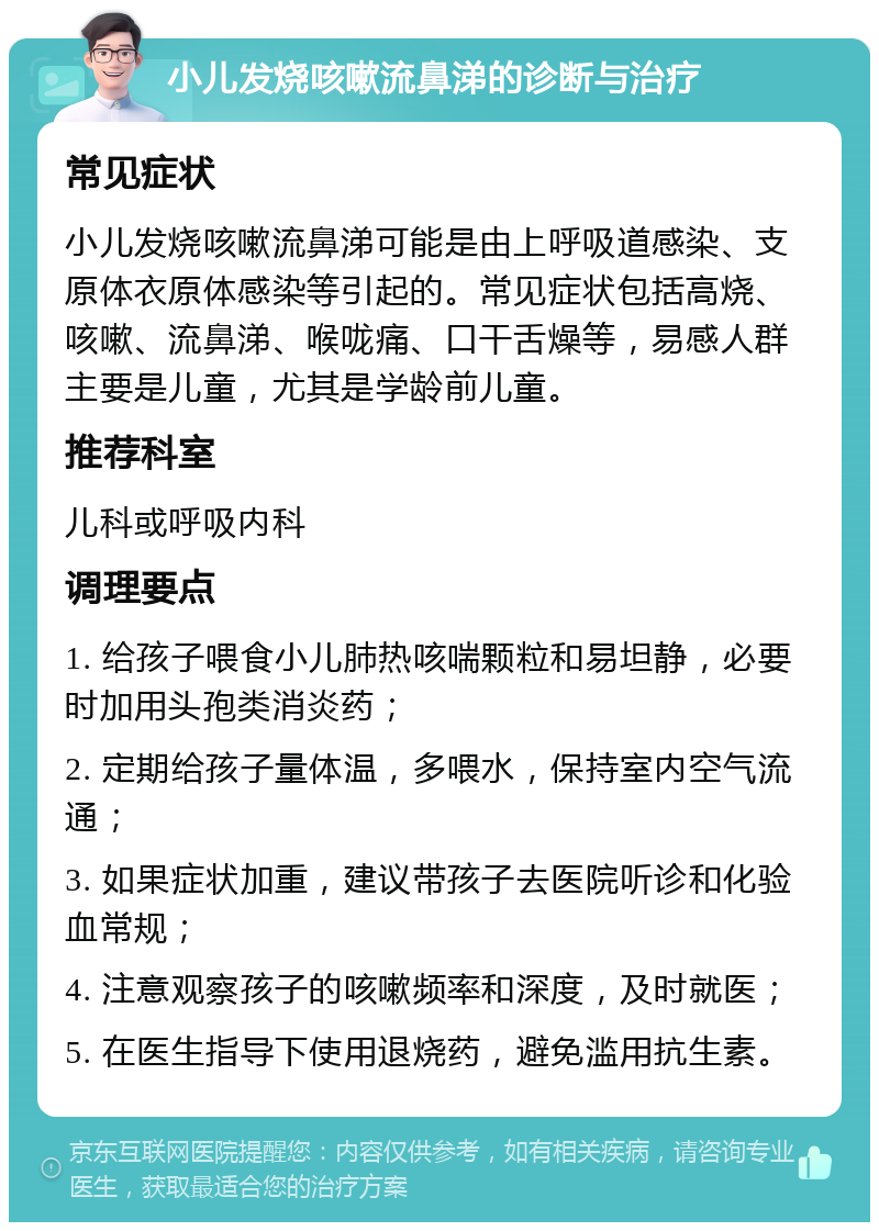 小儿发烧咳嗽流鼻涕的诊断与治疗 常见症状 小儿发烧咳嗽流鼻涕可能是由上呼吸道感染、支原体衣原体感染等引起的。常见症状包括高烧、咳嗽、流鼻涕、喉咙痛、口干舌燥等，易感人群主要是儿童，尤其是学龄前儿童。 推荐科室 儿科或呼吸内科 调理要点 1. 给孩子喂食小儿肺热咳喘颗粒和易坦静，必要时加用头孢类消炎药； 2. 定期给孩子量体温，多喂水，保持室内空气流通； 3. 如果症状加重，建议带孩子去医院听诊和化验血常规； 4. 注意观察孩子的咳嗽频率和深度，及时就医； 5. 在医生指导下使用退烧药，避免滥用抗生素。