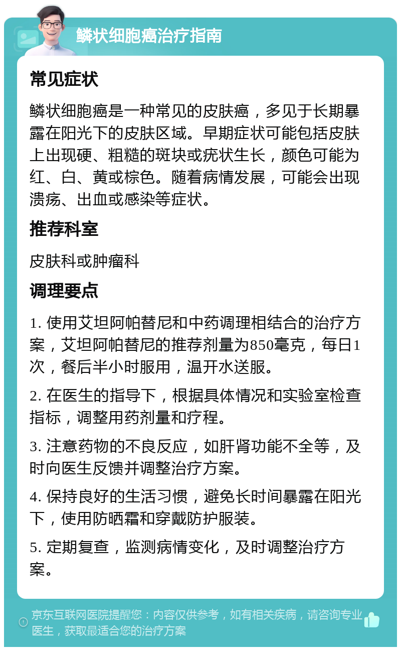 鳞状细胞癌治疗指南 常见症状 鳞状细胞癌是一种常见的皮肤癌，多见于长期暴露在阳光下的皮肤区域。早期症状可能包括皮肤上出现硬、粗糙的斑块或疣状生长，颜色可能为红、白、黄或棕色。随着病情发展，可能会出现溃疡、出血或感染等症状。 推荐科室 皮肤科或肿瘤科 调理要点 1. 使用艾坦阿帕替尼和中药调理相结合的治疗方案，艾坦阿帕替尼的推荐剂量为850毫克，每日1次，餐后半小时服用，温开水送服。 2. 在医生的指导下，根据具体情况和实验室检查指标，调整用药剂量和疗程。 3. 注意药物的不良反应，如肝肾功能不全等，及时向医生反馈并调整治疗方案。 4. 保持良好的生活习惯，避免长时间暴露在阳光下，使用防晒霜和穿戴防护服装。 5. 定期复查，监测病情变化，及时调整治疗方案。