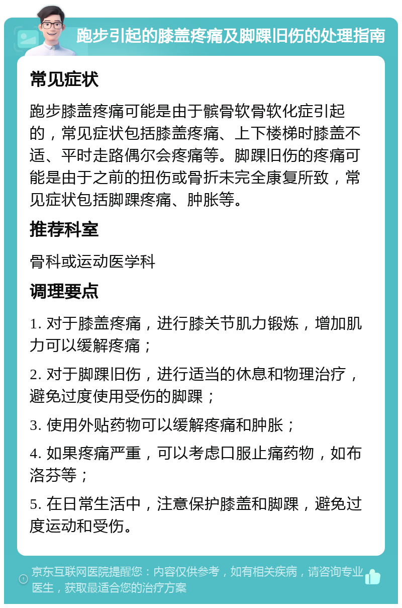 跑步引起的膝盖疼痛及脚踝旧伤的处理指南 常见症状 跑步膝盖疼痛可能是由于髌骨软骨软化症引起的，常见症状包括膝盖疼痛、上下楼梯时膝盖不适、平时走路偶尔会疼痛等。脚踝旧伤的疼痛可能是由于之前的扭伤或骨折未完全康复所致，常见症状包括脚踝疼痛、肿胀等。 推荐科室 骨科或运动医学科 调理要点 1. 对于膝盖疼痛，进行膝关节肌力锻炼，增加肌力可以缓解疼痛； 2. 对于脚踝旧伤，进行适当的休息和物理治疗，避免过度使用受伤的脚踝； 3. 使用外贴药物可以缓解疼痛和肿胀； 4. 如果疼痛严重，可以考虑口服止痛药物，如布洛芬等； 5. 在日常生活中，注意保护膝盖和脚踝，避免过度运动和受伤。