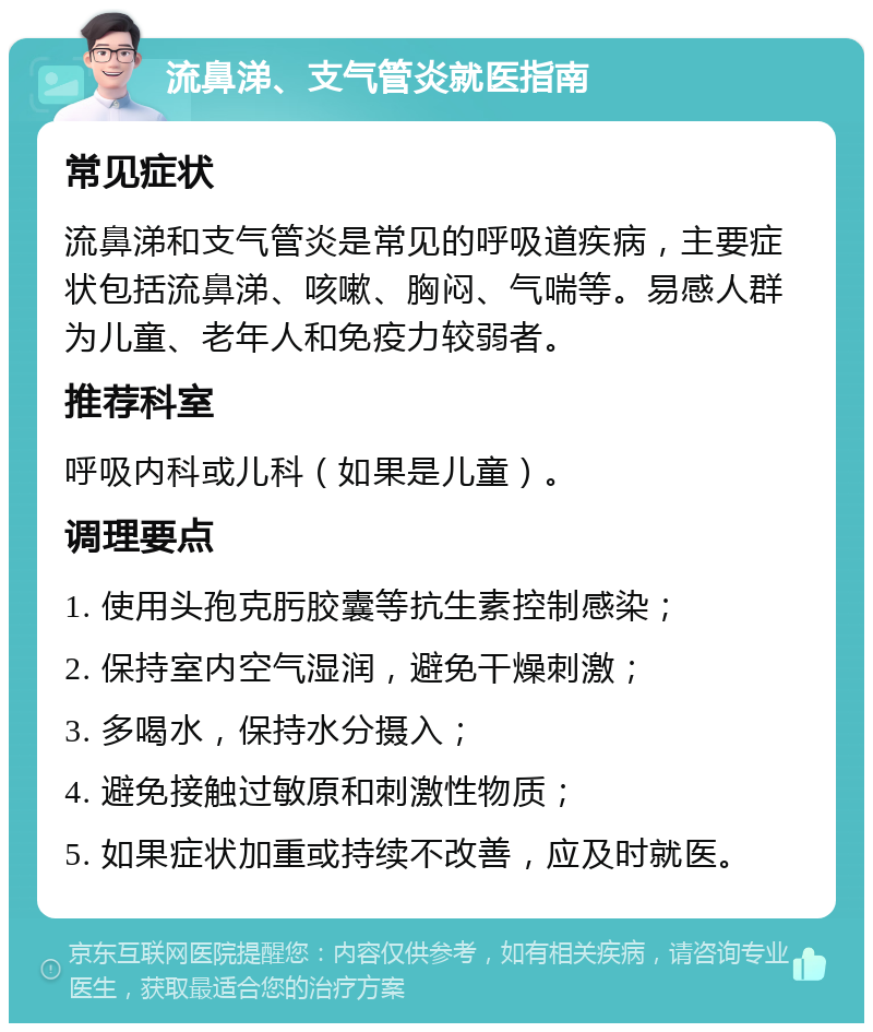 流鼻涕、支气管炎就医指南 常见症状 流鼻涕和支气管炎是常见的呼吸道疾病，主要症状包括流鼻涕、咳嗽、胸闷、气喘等。易感人群为儿童、老年人和免疫力较弱者。 推荐科室 呼吸内科或儿科（如果是儿童）。 调理要点 1. 使用头孢克肟胶囊等抗生素控制感染； 2. 保持室内空气湿润，避免干燥刺激； 3. 多喝水，保持水分摄入； 4. 避免接触过敏原和刺激性物质； 5. 如果症状加重或持续不改善，应及时就医。