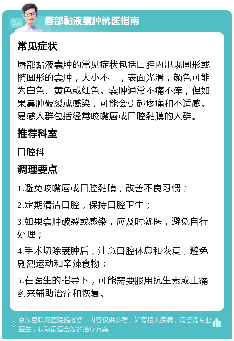 唇部黏液囊肿就医指南 常见症状 唇部黏液囊肿的常见症状包括口腔内出现圆形或椭圆形的囊肿，大小不一，表面光滑，颜色可能为白色、黄色或红色。囊肿通常不痛不痒，但如果囊肿破裂或感染，可能会引起疼痛和不适感。易感人群包括经常咬嘴唇或口腔黏膜的人群。 推荐科室 口腔科 调理要点 1.避免咬嘴唇或口腔黏膜，改善不良习惯； 2.定期清洁口腔，保持口腔卫生； 3.如果囊肿破裂或感染，应及时就医，避免自行处理； 4.手术切除囊肿后，注意口腔休息和恢复，避免剧烈运动和辛辣食物； 5.在医生的指导下，可能需要服用抗生素或止痛药来辅助治疗和恢复。