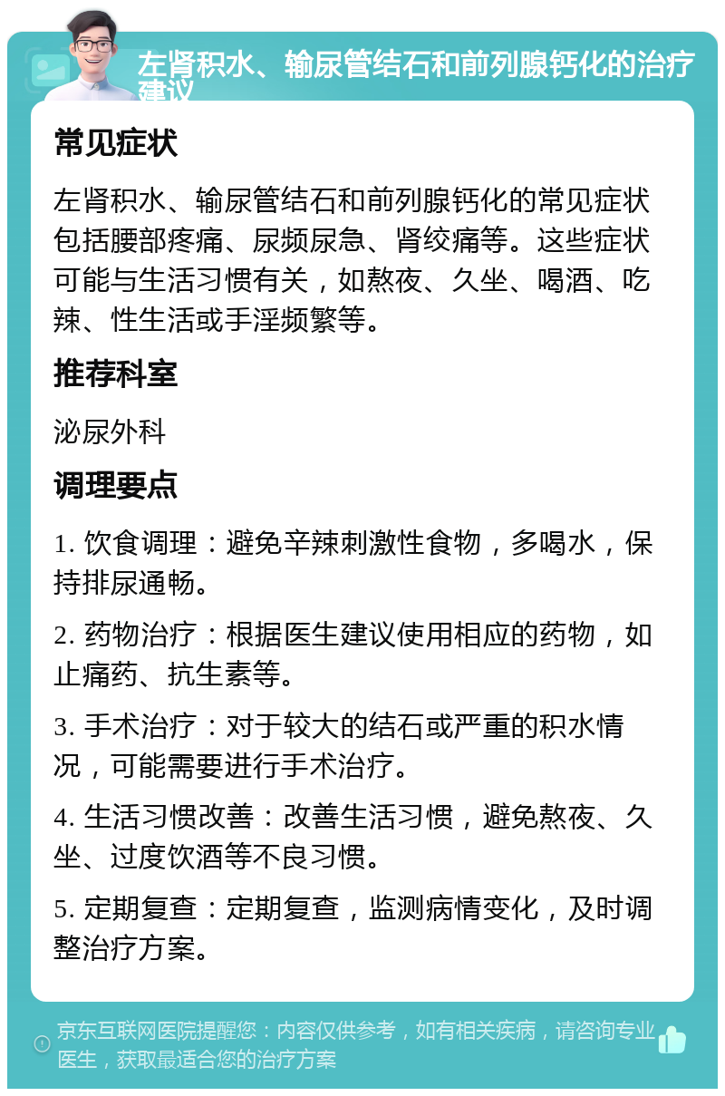 左肾积水、输尿管结石和前列腺钙化的治疗建议 常见症状 左肾积水、输尿管结石和前列腺钙化的常见症状包括腰部疼痛、尿频尿急、肾绞痛等。这些症状可能与生活习惯有关，如熬夜、久坐、喝酒、吃辣、性生活或手淫频繁等。 推荐科室 泌尿外科 调理要点 1. 饮食调理：避免辛辣刺激性食物，多喝水，保持排尿通畅。 2. 药物治疗：根据医生建议使用相应的药物，如止痛药、抗生素等。 3. 手术治疗：对于较大的结石或严重的积水情况，可能需要进行手术治疗。 4. 生活习惯改善：改善生活习惯，避免熬夜、久坐、过度饮酒等不良习惯。 5. 定期复查：定期复查，监测病情变化，及时调整治疗方案。