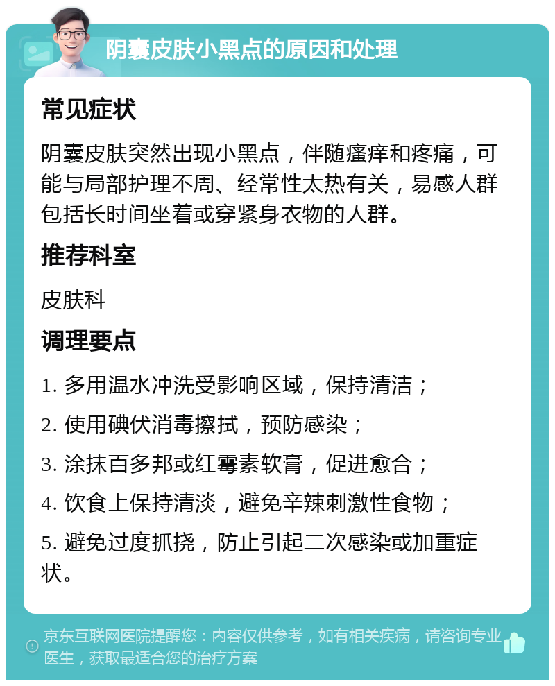 阴囊皮肤小黑点的原因和处理 常见症状 阴囊皮肤突然出现小黑点，伴随瘙痒和疼痛，可能与局部护理不周、经常性太热有关，易感人群包括长时间坐着或穿紧身衣物的人群。 推荐科室 皮肤科 调理要点 1. 多用温水冲洗受影响区域，保持清洁； 2. 使用碘伏消毒擦拭，预防感染； 3. 涂抹百多邦或红霉素软膏，促进愈合； 4. 饮食上保持清淡，避免辛辣刺激性食物； 5. 避免过度抓挠，防止引起二次感染或加重症状。