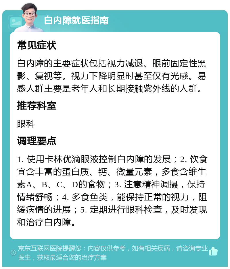 白内障就医指南 常见症状 白内障的主要症状包括视力减退、眼前固定性黑影、复视等。视力下降明显时甚至仅有光感。易感人群主要是老年人和长期接触紫外线的人群。 推荐科室 眼科 调理要点 1. 使用卡林优滴眼液控制白内障的发展；2. 饮食宜含丰富的蛋白质、钙、微量元素，多食含维生素A、B、C、D的食物；3. 注意精神调摄，保持情绪舒畅；4. 多食鱼类，能保持正常的视力，阻缓病情的进展；5. 定期进行眼科检查，及时发现和治疗白内障。