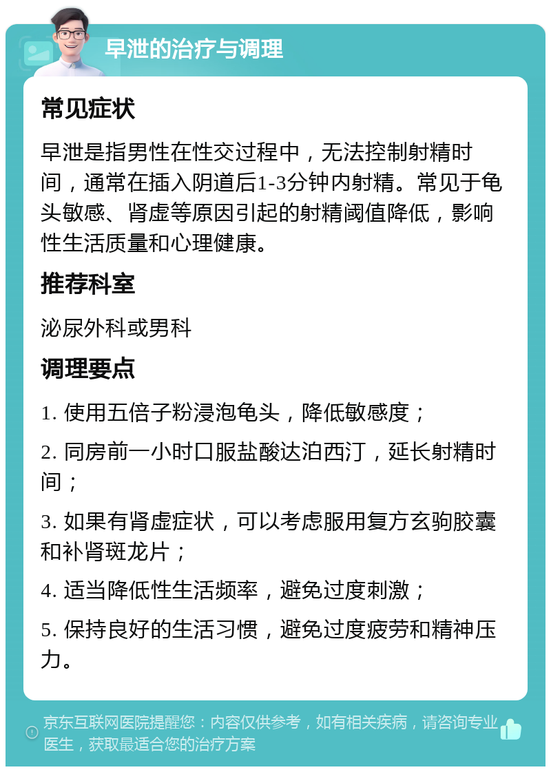 早泄的治疗与调理 常见症状 早泄是指男性在性交过程中，无法控制射精时间，通常在插入阴道后1-3分钟内射精。常见于龟头敏感、肾虚等原因引起的射精阈值降低，影响性生活质量和心理健康。 推荐科室 泌尿外科或男科 调理要点 1. 使用五倍子粉浸泡龟头，降低敏感度； 2. 同房前一小时口服盐酸达泊西汀，延长射精时间； 3. 如果有肾虚症状，可以考虑服用复方玄驹胶囊和补肾斑龙片； 4. 适当降低性生活频率，避免过度刺激； 5. 保持良好的生活习惯，避免过度疲劳和精神压力。