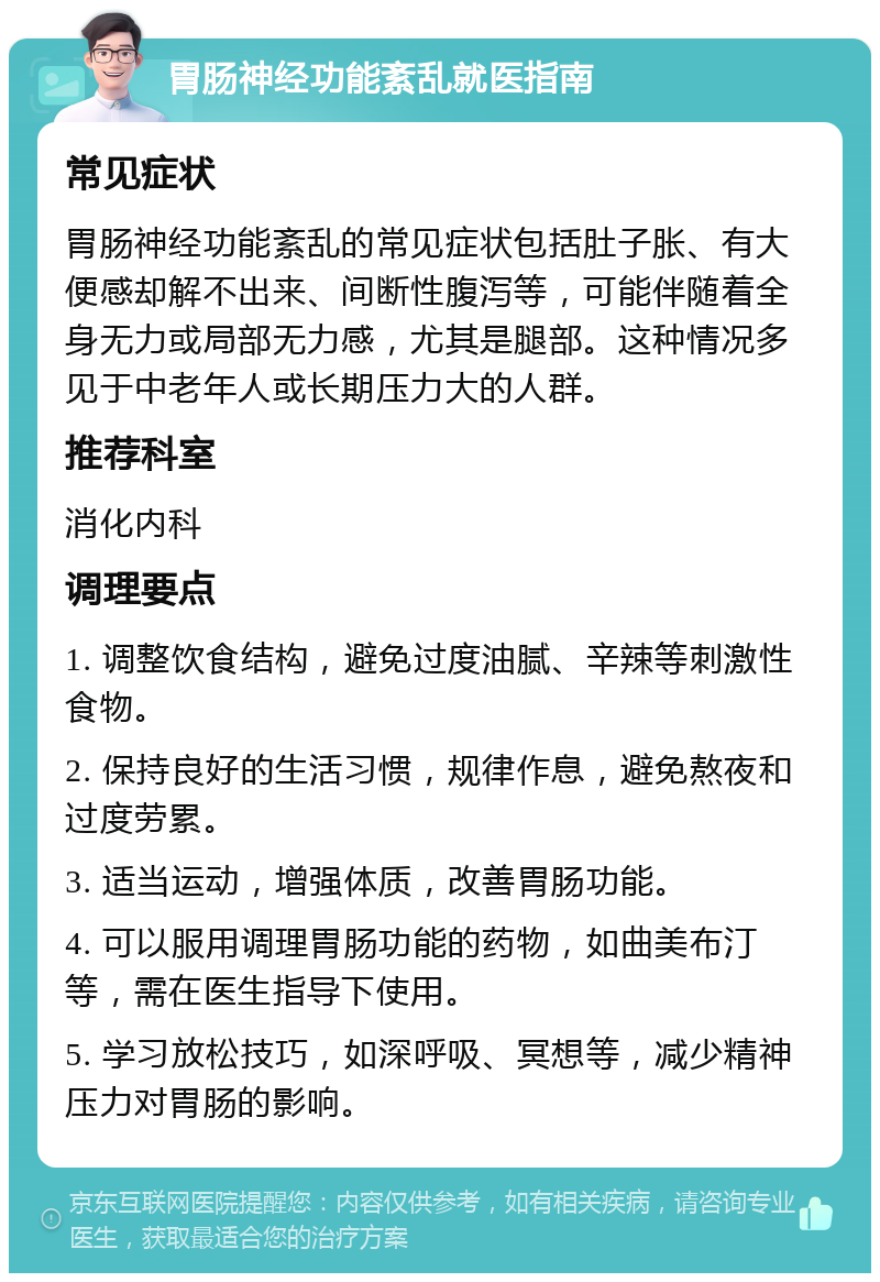 胃肠神经功能紊乱就医指南 常见症状 胃肠神经功能紊乱的常见症状包括肚子胀、有大便感却解不出来、间断性腹泻等，可能伴随着全身无力或局部无力感，尤其是腿部。这种情况多见于中老年人或长期压力大的人群。 推荐科室 消化内科 调理要点 1. 调整饮食结构，避免过度油腻、辛辣等刺激性食物。 2. 保持良好的生活习惯，规律作息，避免熬夜和过度劳累。 3. 适当运动，增强体质，改善胃肠功能。 4. 可以服用调理胃肠功能的药物，如曲美布汀等，需在医生指导下使用。 5. 学习放松技巧，如深呼吸、冥想等，减少精神压力对胃肠的影响。