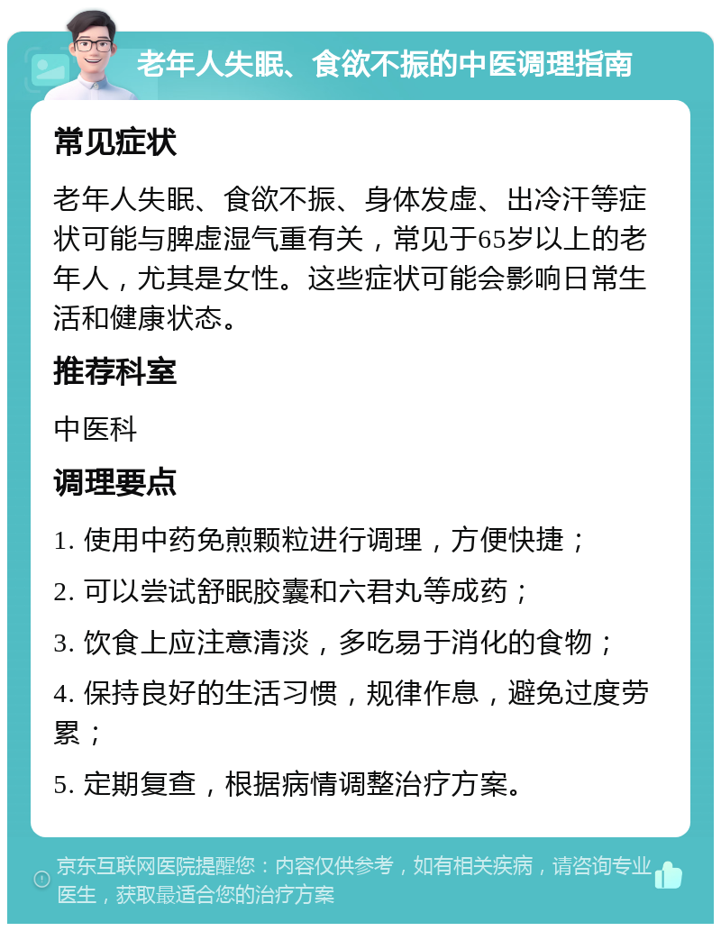 老年人失眠、食欲不振的中医调理指南 常见症状 老年人失眠、食欲不振、身体发虚、出冷汗等症状可能与脾虚湿气重有关，常见于65岁以上的老年人，尤其是女性。这些症状可能会影响日常生活和健康状态。 推荐科室 中医科 调理要点 1. 使用中药免煎颗粒进行调理，方便快捷； 2. 可以尝试舒眠胶囊和六君丸等成药； 3. 饮食上应注意清淡，多吃易于消化的食物； 4. 保持良好的生活习惯，规律作息，避免过度劳累； 5. 定期复查，根据病情调整治疗方案。