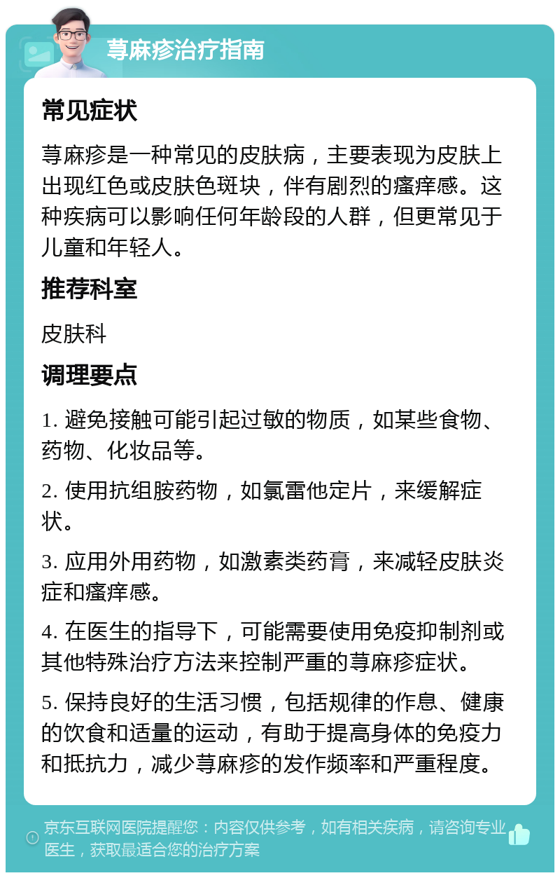 荨麻疹治疗指南 常见症状 荨麻疹是一种常见的皮肤病，主要表现为皮肤上出现红色或皮肤色斑块，伴有剧烈的瘙痒感。这种疾病可以影响任何年龄段的人群，但更常见于儿童和年轻人。 推荐科室 皮肤科 调理要点 1. 避免接触可能引起过敏的物质，如某些食物、药物、化妆品等。 2. 使用抗组胺药物，如氯雷他定片，来缓解症状。 3. 应用外用药物，如激素类药膏，来减轻皮肤炎症和瘙痒感。 4. 在医生的指导下，可能需要使用免疫抑制剂或其他特殊治疗方法来控制严重的荨麻疹症状。 5. 保持良好的生活习惯，包括规律的作息、健康的饮食和适量的运动，有助于提高身体的免疫力和抵抗力，减少荨麻疹的发作频率和严重程度。