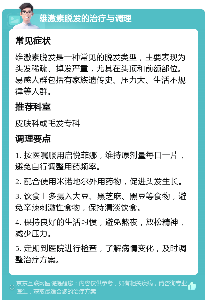 雄激素脱发的治疗与调理 常见症状 雄激素脱发是一种常见的脱发类型，主要表现为头发稀疏、掉发严重，尤其在头顶和前额部位。易感人群包括有家族遗传史、压力大、生活不规律等人群。 推荐科室 皮肤科或毛发专科 调理要点 1. 按医嘱服用启悦菲娜，维持原剂量每日一片，避免自行调整用药频率。 2. 配合使用米诺地尔外用药物，促进头发生长。 3. 饮食上多摄入大豆、黑芝麻、黑豆等食物，避免辛辣刺激性食物，保持清淡饮食。 4. 保持良好的生活习惯，避免熬夜，放松精神，减少压力。 5. 定期到医院进行检查，了解病情变化，及时调整治疗方案。