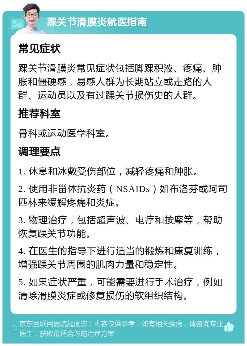 踝关节滑膜炎就医指南 常见症状 踝关节滑膜炎常见症状包括脚踝积液、疼痛、肿胀和僵硬感，易感人群为长期站立或走路的人群、运动员以及有过踝关节损伤史的人群。 推荐科室 骨科或运动医学科室。 调理要点 1. 休息和冰敷受伤部位，减轻疼痛和肿胀。 2. 使用非甾体抗炎药（NSAIDs）如布洛芬或阿司匹林来缓解疼痛和炎症。 3. 物理治疗，包括超声波、电疗和按摩等，帮助恢复踝关节功能。 4. 在医生的指导下进行适当的锻炼和康复训练，增强踝关节周围的肌肉力量和稳定性。 5. 如果症状严重，可能需要进行手术治疗，例如清除滑膜炎症或修复损伤的软组织结构。