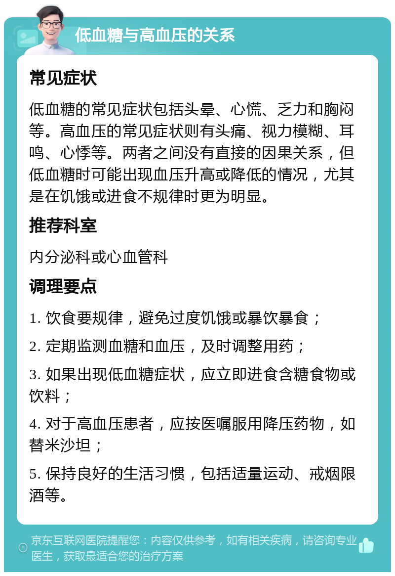 低血糖与高血压的关系 常见症状 低血糖的常见症状包括头晕、心慌、乏力和胸闷等。高血压的常见症状则有头痛、视力模糊、耳鸣、心悸等。两者之间没有直接的因果关系，但低血糖时可能出现血压升高或降低的情况，尤其是在饥饿或进食不规律时更为明显。 推荐科室 内分泌科或心血管科 调理要点 1. 饮食要规律，避免过度饥饿或暴饮暴食； 2. 定期监测血糖和血压，及时调整用药； 3. 如果出现低血糖症状，应立即进食含糖食物或饮料； 4. 对于高血压患者，应按医嘱服用降压药物，如替米沙坦； 5. 保持良好的生活习惯，包括适量运动、戒烟限酒等。