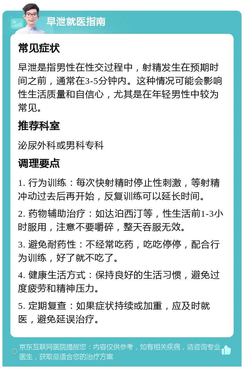 早泄就医指南 常见症状 早泄是指男性在性交过程中，射精发生在预期时间之前，通常在3-5分钟内。这种情况可能会影响性生活质量和自信心，尤其是在年轻男性中较为常见。 推荐科室 泌尿外科或男科专科 调理要点 1. 行为训练：每次快射精时停止性刺激，等射精冲动过去后再开始，反复训练可以延长时间。 2. 药物辅助治疗：如达泊西汀等，性生活前1-3小时服用，注意不要嚼碎，整天吞服无效。 3. 避免耐药性：不经常吃药，吃吃停停，配合行为训练，好了就不吃了。 4. 健康生活方式：保持良好的生活习惯，避免过度疲劳和精神压力。 5. 定期复查：如果症状持续或加重，应及时就医，避免延误治疗。