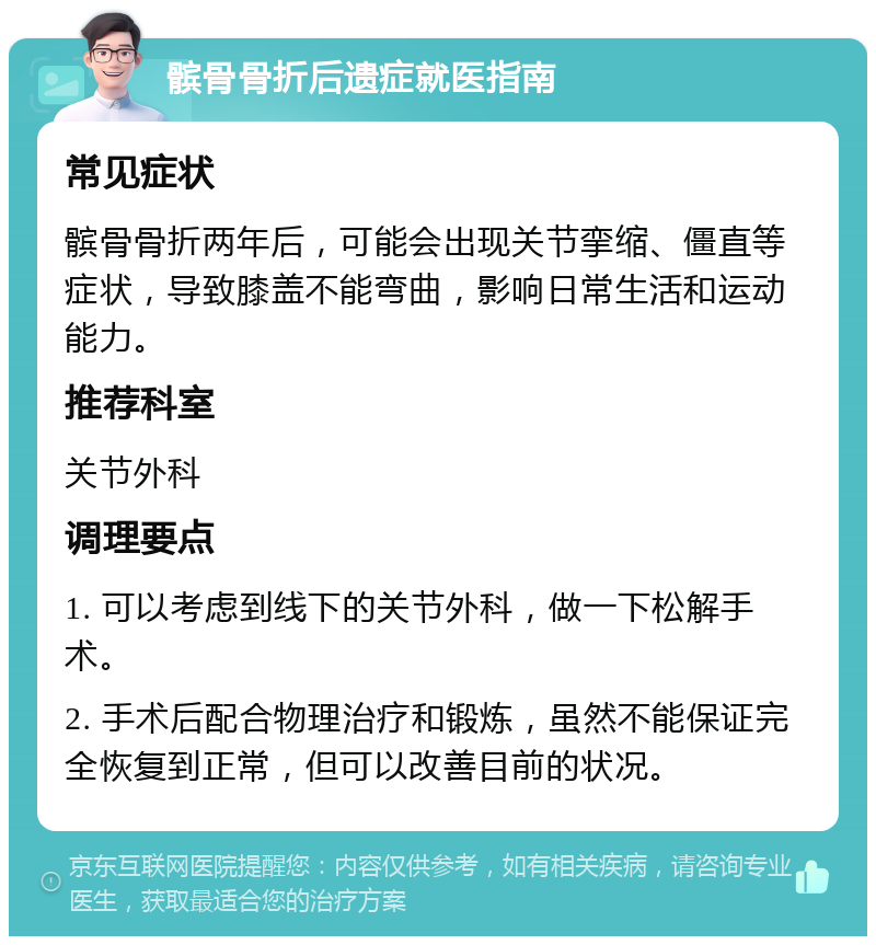 髌骨骨折后遗症就医指南 常见症状 髌骨骨折两年后，可能会出现关节挛缩、僵直等症状，导致膝盖不能弯曲，影响日常生活和运动能力。 推荐科室 关节外科 调理要点 1. 可以考虑到线下的关节外科，做一下松解手术。 2. 手术后配合物理治疗和锻炼，虽然不能保证完全恢复到正常，但可以改善目前的状况。