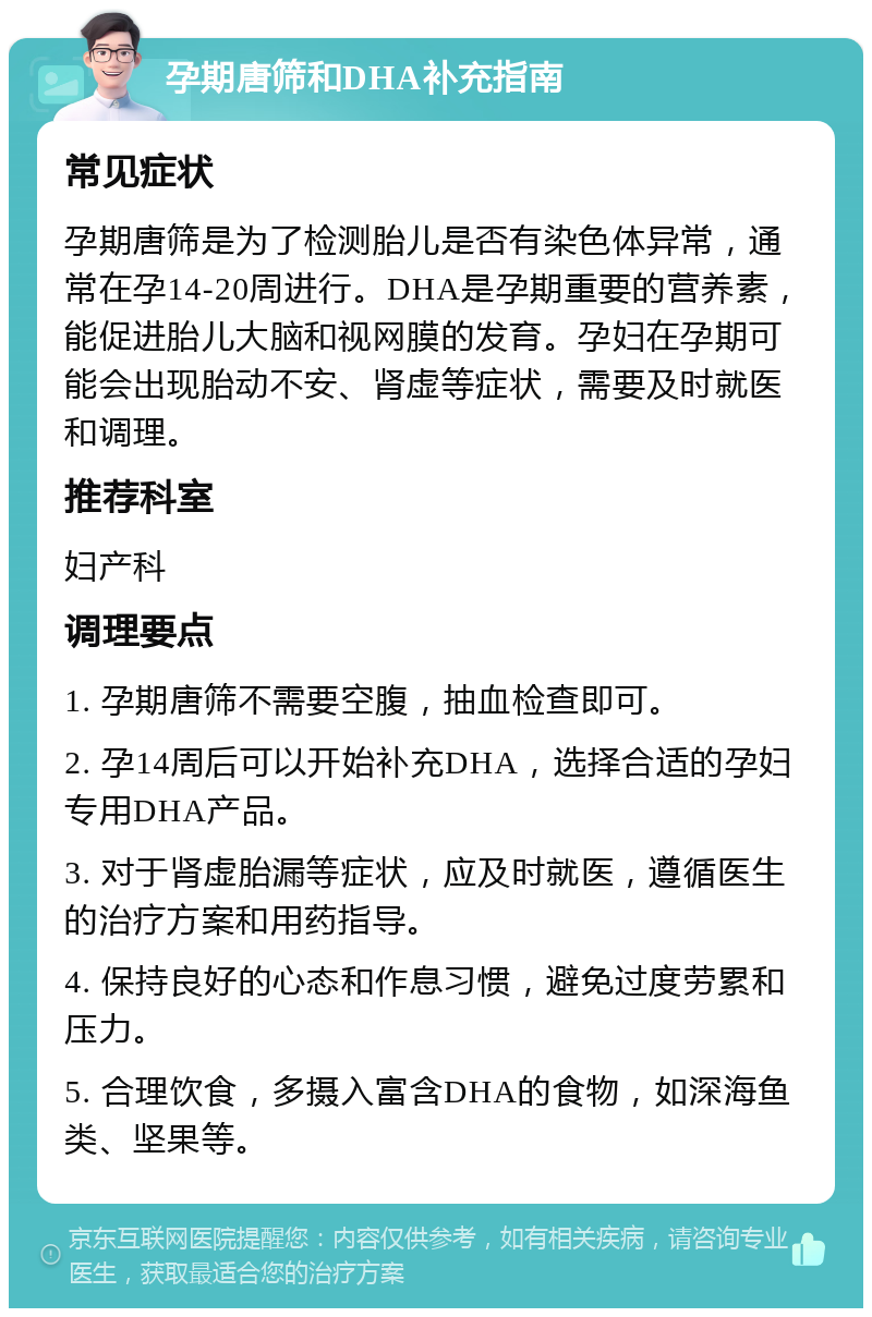 孕期唐筛和DHA补充指南 常见症状 孕期唐筛是为了检测胎儿是否有染色体异常，通常在孕14-20周进行。DHA是孕期重要的营养素，能促进胎儿大脑和视网膜的发育。孕妇在孕期可能会出现胎动不安、肾虚等症状，需要及时就医和调理。 推荐科室 妇产科 调理要点 1. 孕期唐筛不需要空腹，抽血检查即可。 2. 孕14周后可以开始补充DHA，选择合适的孕妇专用DHA产品。 3. 对于肾虚胎漏等症状，应及时就医，遵循医生的治疗方案和用药指导。 4. 保持良好的心态和作息习惯，避免过度劳累和压力。 5. 合理饮食，多摄入富含DHA的食物，如深海鱼类、坚果等。