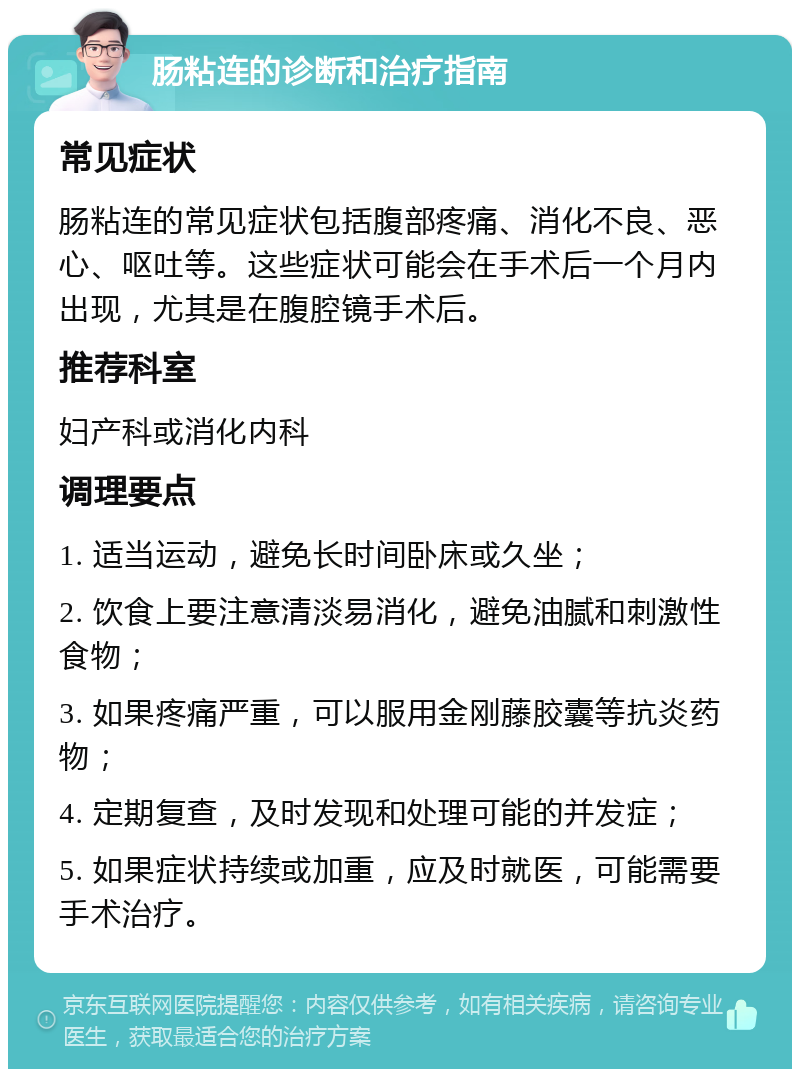 肠粘连的诊断和治疗指南 常见症状 肠粘连的常见症状包括腹部疼痛、消化不良、恶心、呕吐等。这些症状可能会在手术后一个月内出现，尤其是在腹腔镜手术后。 推荐科室 妇产科或消化内科 调理要点 1. 适当运动，避免长时间卧床或久坐； 2. 饮食上要注意清淡易消化，避免油腻和刺激性食物； 3. 如果疼痛严重，可以服用金刚藤胶囊等抗炎药物； 4. 定期复查，及时发现和处理可能的并发症； 5. 如果症状持续或加重，应及时就医，可能需要手术治疗。