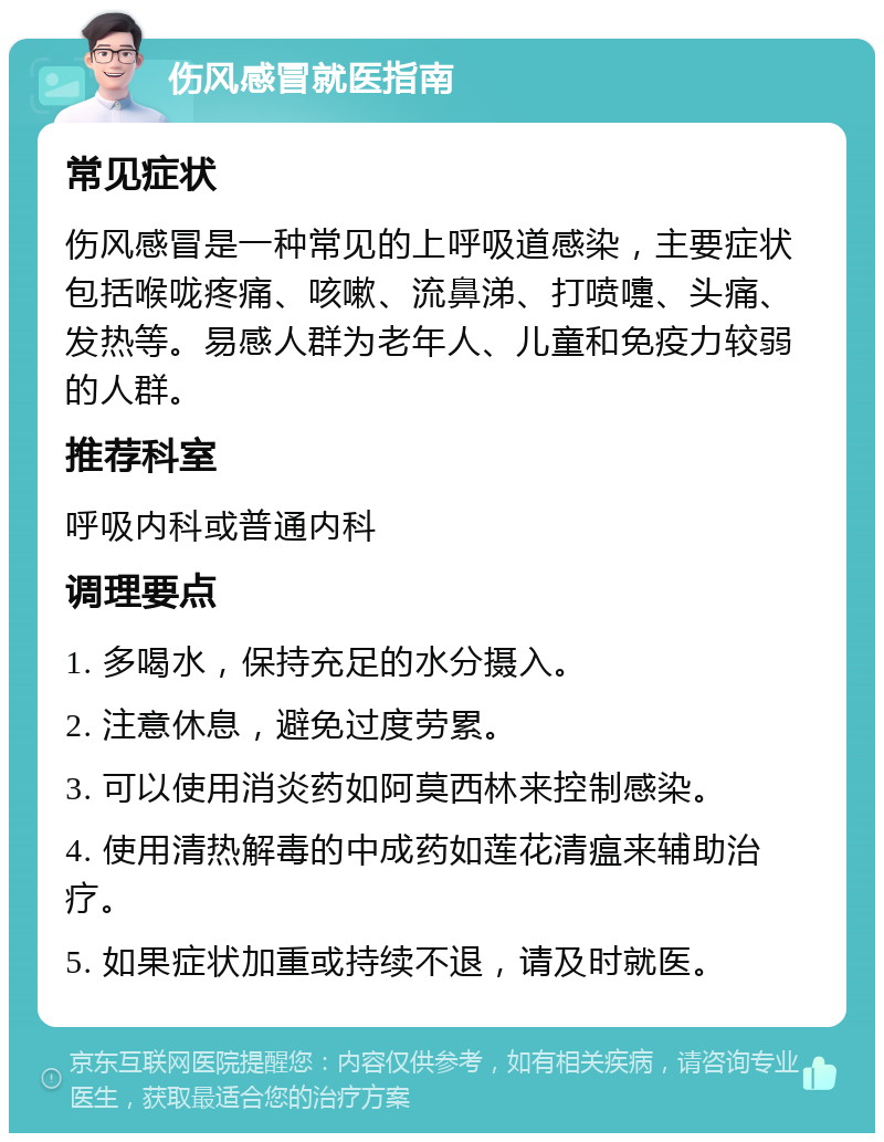 伤风感冒就医指南 常见症状 伤风感冒是一种常见的上呼吸道感染，主要症状包括喉咙疼痛、咳嗽、流鼻涕、打喷嚏、头痛、发热等。易感人群为老年人、儿童和免疫力较弱的人群。 推荐科室 呼吸内科或普通内科 调理要点 1. 多喝水，保持充足的水分摄入。 2. 注意休息，避免过度劳累。 3. 可以使用消炎药如阿莫西林来控制感染。 4. 使用清热解毒的中成药如莲花清瘟来辅助治疗。 5. 如果症状加重或持续不退，请及时就医。