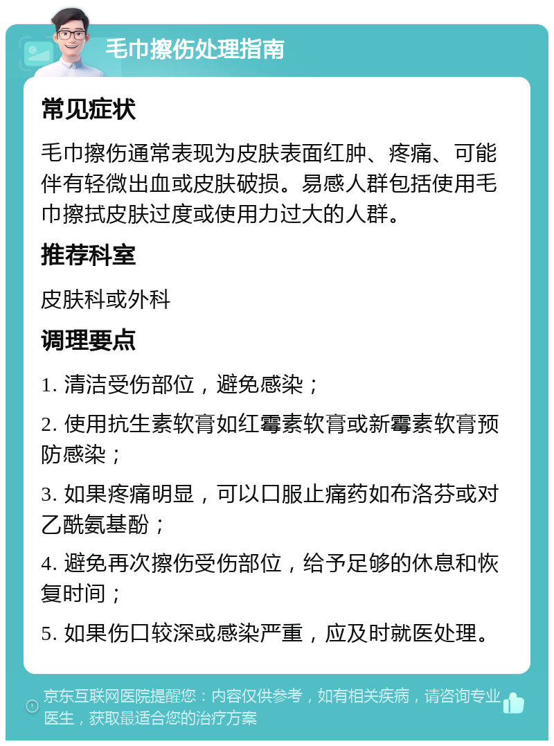 毛巾擦伤处理指南 常见症状 毛巾擦伤通常表现为皮肤表面红肿、疼痛、可能伴有轻微出血或皮肤破损。易感人群包括使用毛巾擦拭皮肤过度或使用力过大的人群。 推荐科室 皮肤科或外科 调理要点 1. 清洁受伤部位，避免感染； 2. 使用抗生素软膏如红霉素软膏或新霉素软膏预防感染； 3. 如果疼痛明显，可以口服止痛药如布洛芬或对乙酰氨基酚； 4. 避免再次擦伤受伤部位，给予足够的休息和恢复时间； 5. 如果伤口较深或感染严重，应及时就医处理。