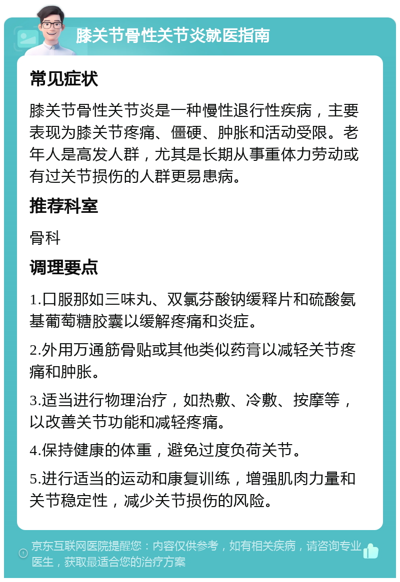 膝关节骨性关节炎就医指南 常见症状 膝关节骨性关节炎是一种慢性退行性疾病，主要表现为膝关节疼痛、僵硬、肿胀和活动受限。老年人是高发人群，尤其是长期从事重体力劳动或有过关节损伤的人群更易患病。 推荐科室 骨科 调理要点 1.口服那如三味丸、双氯芬酸钠缓释片和硫酸氨基葡萄糖胶囊以缓解疼痛和炎症。 2.外用万通筋骨贴或其他类似药膏以减轻关节疼痛和肿胀。 3.适当进行物理治疗，如热敷、冷敷、按摩等，以改善关节功能和减轻疼痛。 4.保持健康的体重，避免过度负荷关节。 5.进行适当的运动和康复训练，增强肌肉力量和关节稳定性，减少关节损伤的风险。