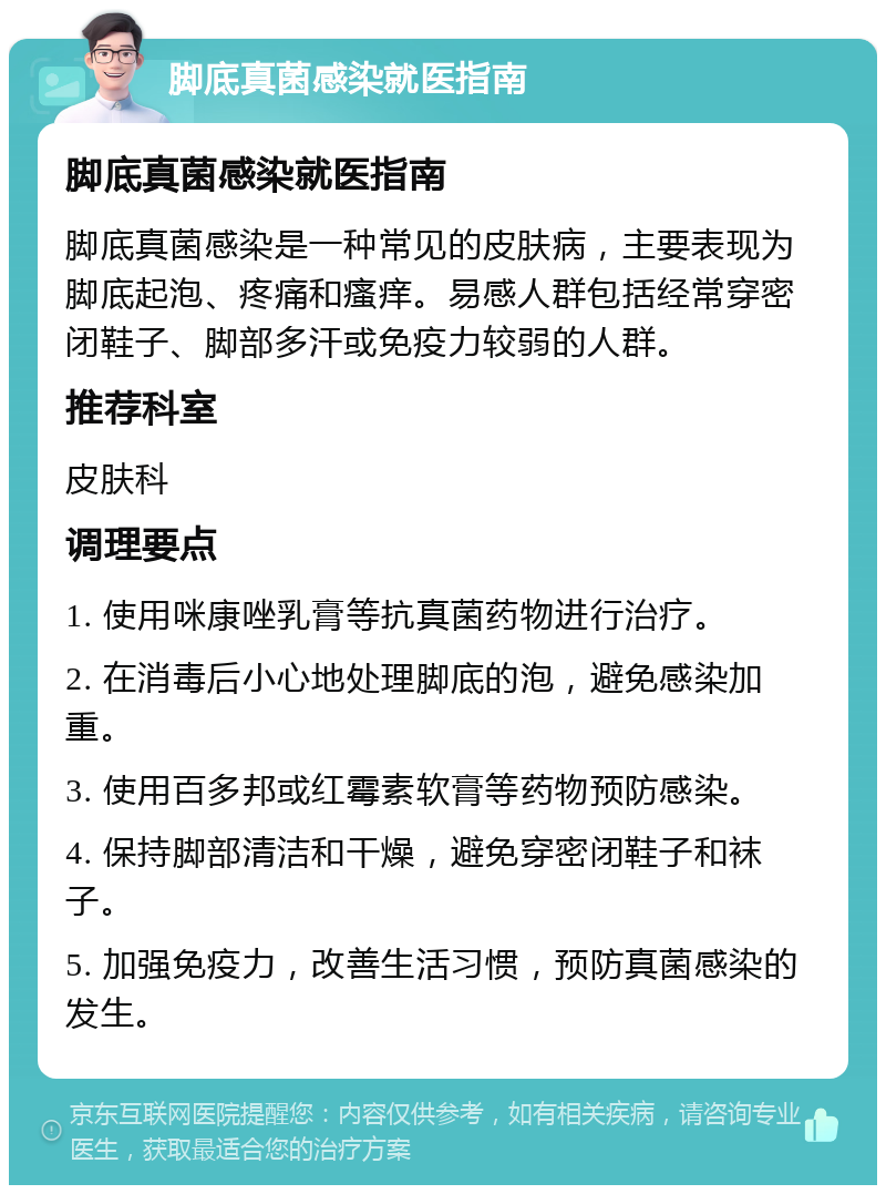 脚底真菌感染就医指南 脚底真菌感染就医指南 脚底真菌感染是一种常见的皮肤病，主要表现为脚底起泡、疼痛和瘙痒。易感人群包括经常穿密闭鞋子、脚部多汗或免疫力较弱的人群。 推荐科室 皮肤科 调理要点 1. 使用咪康唑乳膏等抗真菌药物进行治疗。 2. 在消毒后小心地处理脚底的泡，避免感染加重。 3. 使用百多邦或红霉素软膏等药物预防感染。 4. 保持脚部清洁和干燥，避免穿密闭鞋子和袜子。 5. 加强免疫力，改善生活习惯，预防真菌感染的发生。