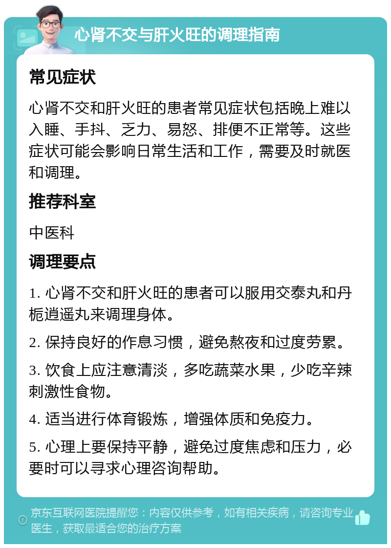 心肾不交与肝火旺的调理指南 常见症状 心肾不交和肝火旺的患者常见症状包括晚上难以入睡、手抖、乏力、易怒、排便不正常等。这些症状可能会影响日常生活和工作，需要及时就医和调理。 推荐科室 中医科 调理要点 1. 心肾不交和肝火旺的患者可以服用交泰丸和丹栀逍遥丸来调理身体。 2. 保持良好的作息习惯，避免熬夜和过度劳累。 3. 饮食上应注意清淡，多吃蔬菜水果，少吃辛辣刺激性食物。 4. 适当进行体育锻炼，增强体质和免疫力。 5. 心理上要保持平静，避免过度焦虑和压力，必要时可以寻求心理咨询帮助。