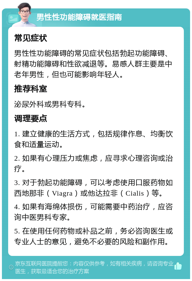 男性性功能障碍就医指南 常见症状 男性性功能障碍的常见症状包括勃起功能障碍、射精功能障碍和性欲减退等。易感人群主要是中老年男性，但也可能影响年轻人。 推荐科室 泌尿外科或男科专科。 调理要点 1. 建立健康的生活方式，包括规律作息、均衡饮食和适量运动。 2. 如果有心理压力或焦虑，应寻求心理咨询或治疗。 3. 对于勃起功能障碍，可以考虑使用口服药物如西地那非（Viagra）或他达拉非（Cialis）等。 4. 如果有海绵体损伤，可能需要中药治疗，应咨询中医男科专家。 5. 在使用任何药物或补品之前，务必咨询医生或专业人士的意见，避免不必要的风险和副作用。