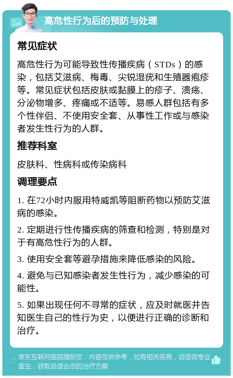 高危性行为后的预防与处理 常见症状 高危性行为可能导致性传播疾病（STDs）的感染，包括艾滋病、梅毒、尖锐湿疣和生殖器疱疹等。常见症状包括皮肤或黏膜上的疹子、溃疡、分泌物增多、疼痛或不适等。易感人群包括有多个性伴侣、不使用安全套、从事性工作或与感染者发生性行为的人群。 推荐科室 皮肤科、性病科或传染病科 调理要点 1. 在72小时内服用特威凯等阻断药物以预防艾滋病的感染。 2. 定期进行性传播疾病的筛查和检测，特别是对于有高危性行为的人群。 3. 使用安全套等避孕措施来降低感染的风险。 4. 避免与已知感染者发生性行为，减少感染的可能性。 5. 如果出现任何不寻常的症状，应及时就医并告知医生自己的性行为史，以便进行正确的诊断和治疗。