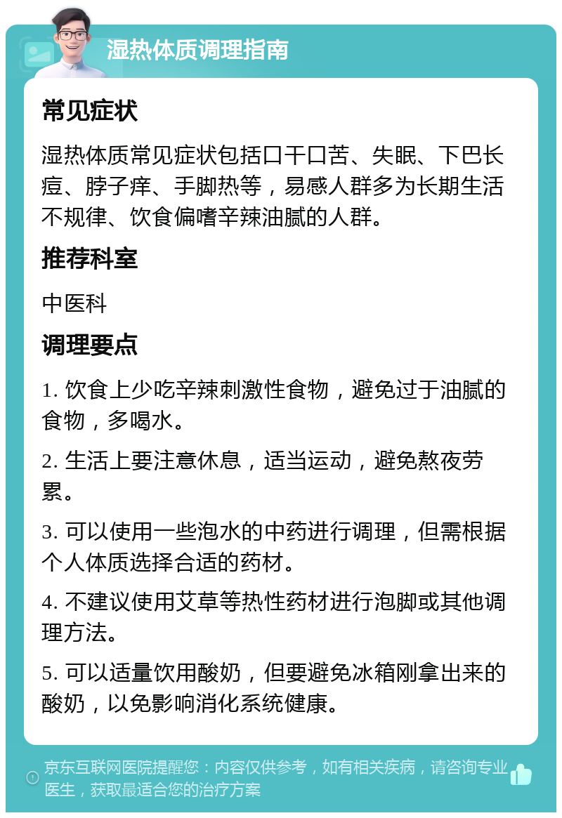 湿热体质调理指南 常见症状 湿热体质常见症状包括口干口苦、失眠、下巴长痘、脖子痒、手脚热等，易感人群多为长期生活不规律、饮食偏嗜辛辣油腻的人群。 推荐科室 中医科 调理要点 1. 饮食上少吃辛辣刺激性食物，避免过于油腻的食物，多喝水。 2. 生活上要注意休息，适当运动，避免熬夜劳累。 3. 可以使用一些泡水的中药进行调理，但需根据个人体质选择合适的药材。 4. 不建议使用艾草等热性药材进行泡脚或其他调理方法。 5. 可以适量饮用酸奶，但要避免冰箱刚拿出来的酸奶，以免影响消化系统健康。