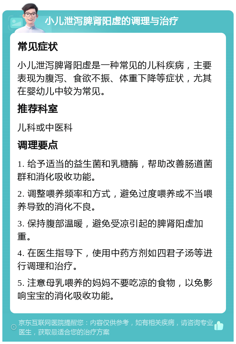 小儿泄泻脾肾阳虚的调理与治疗 常见症状 小儿泄泻脾肾阳虚是一种常见的儿科疾病，主要表现为腹泻、食欲不振、体重下降等症状，尤其在婴幼儿中较为常见。 推荐科室 儿科或中医科 调理要点 1. 给予适当的益生菌和乳糖酶，帮助改善肠道菌群和消化吸收功能。 2. 调整喂养频率和方式，避免过度喂养或不当喂养导致的消化不良。 3. 保持腹部温暖，避免受凉引起的脾肾阳虚加重。 4. 在医生指导下，使用中药方剂如四君子汤等进行调理和治疗。 5. 注意母乳喂养的妈妈不要吃凉的食物，以免影响宝宝的消化吸收功能。