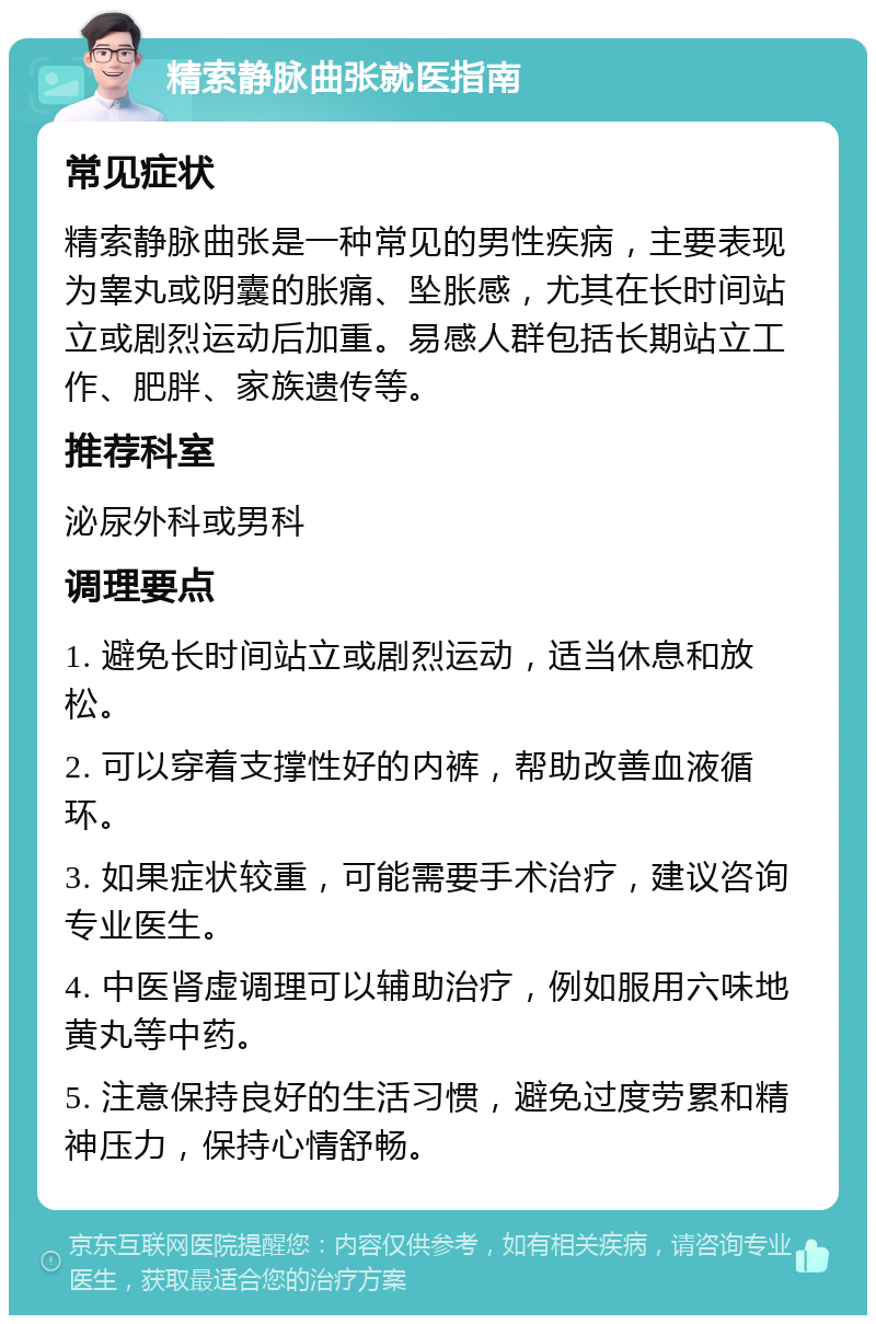 精索静脉曲张就医指南 常见症状 精索静脉曲张是一种常见的男性疾病，主要表现为睾丸或阴囊的胀痛、坠胀感，尤其在长时间站立或剧烈运动后加重。易感人群包括长期站立工作、肥胖、家族遗传等。 推荐科室 泌尿外科或男科 调理要点 1. 避免长时间站立或剧烈运动，适当休息和放松。 2. 可以穿着支撑性好的内裤，帮助改善血液循环。 3. 如果症状较重，可能需要手术治疗，建议咨询专业医生。 4. 中医肾虚调理可以辅助治疗，例如服用六味地黄丸等中药。 5. 注意保持良好的生活习惯，避免过度劳累和精神压力，保持心情舒畅。