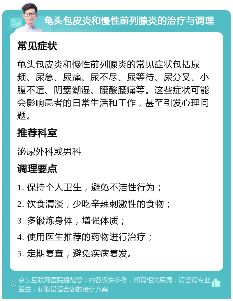 龟头包皮炎和慢性前列腺炎的治疗与调理 常见症状 龟头包皮炎和慢性前列腺炎的常见症状包括尿频、尿急、尿痛、尿不尽、尿等待、尿分叉、小腹不适、阴囊潮湿、腰酸腰痛等。这些症状可能会影响患者的日常生活和工作，甚至引发心理问题。 推荐科室 泌尿外科或男科 调理要点 1. 保持个人卫生，避免不洁性行为； 2. 饮食清淡，少吃辛辣刺激性的食物； 3. 多锻炼身体，增强体质； 4. 使用医生推荐的药物进行治疗； 5. 定期复查，避免疾病复发。