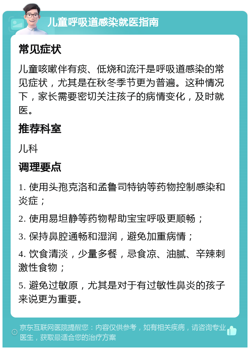 儿童呼吸道感染就医指南 常见症状 儿童咳嗽伴有痰、低烧和流汗是呼吸道感染的常见症状，尤其是在秋冬季节更为普遍。这种情况下，家长需要密切关注孩子的病情变化，及时就医。 推荐科室 儿科 调理要点 1. 使用头孢克洛和孟鲁司特钠等药物控制感染和炎症； 2. 使用易坦静等药物帮助宝宝呼吸更顺畅； 3. 保持鼻腔通畅和湿润，避免加重病情； 4. 饮食清淡，少量多餐，忌食凉、油腻、辛辣刺激性食物； 5. 避免过敏原，尤其是对于有过敏性鼻炎的孩子来说更为重要。