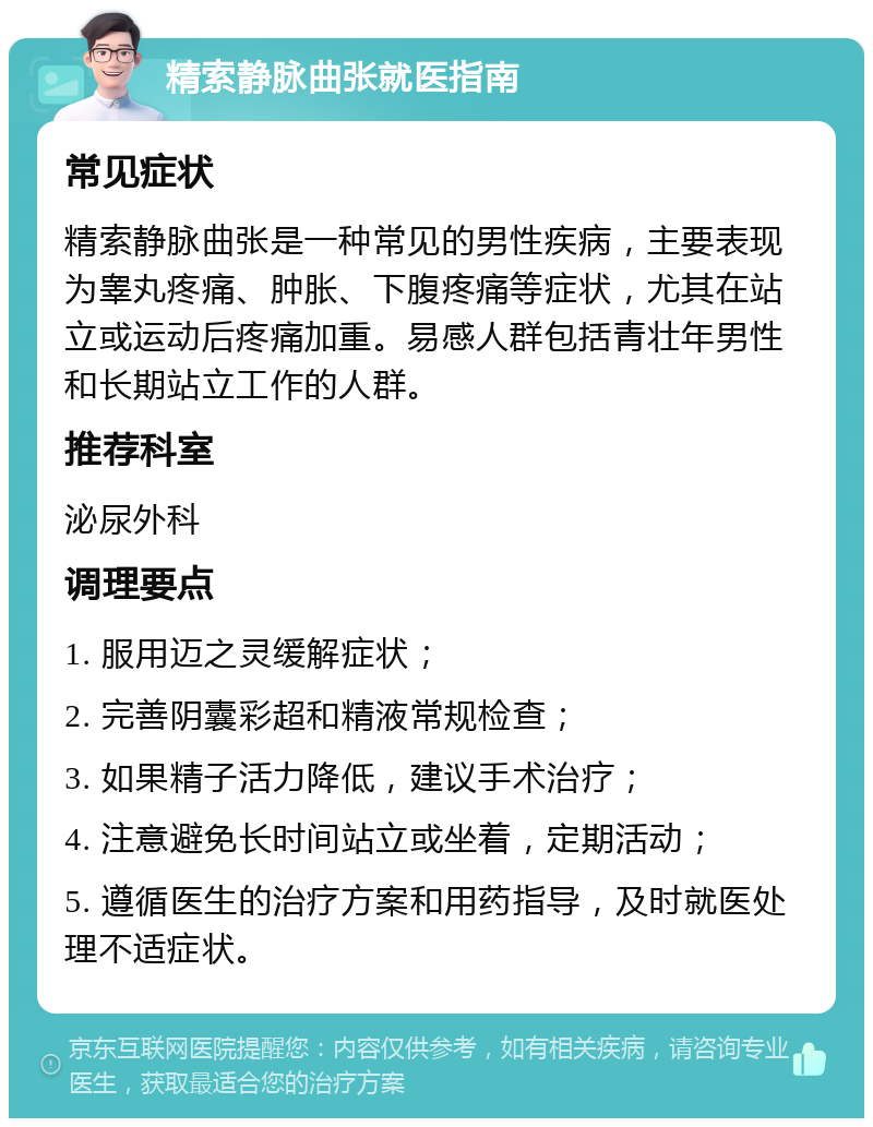 精索静脉曲张就医指南 常见症状 精索静脉曲张是一种常见的男性疾病，主要表现为睾丸疼痛、肿胀、下腹疼痛等症状，尤其在站立或运动后疼痛加重。易感人群包括青壮年男性和长期站立工作的人群。 推荐科室 泌尿外科 调理要点 1. 服用迈之灵缓解症状； 2. 完善阴囊彩超和精液常规检查； 3. 如果精子活力降低，建议手术治疗； 4. 注意避免长时间站立或坐着，定期活动； 5. 遵循医生的治疗方案和用药指导，及时就医处理不适症状。