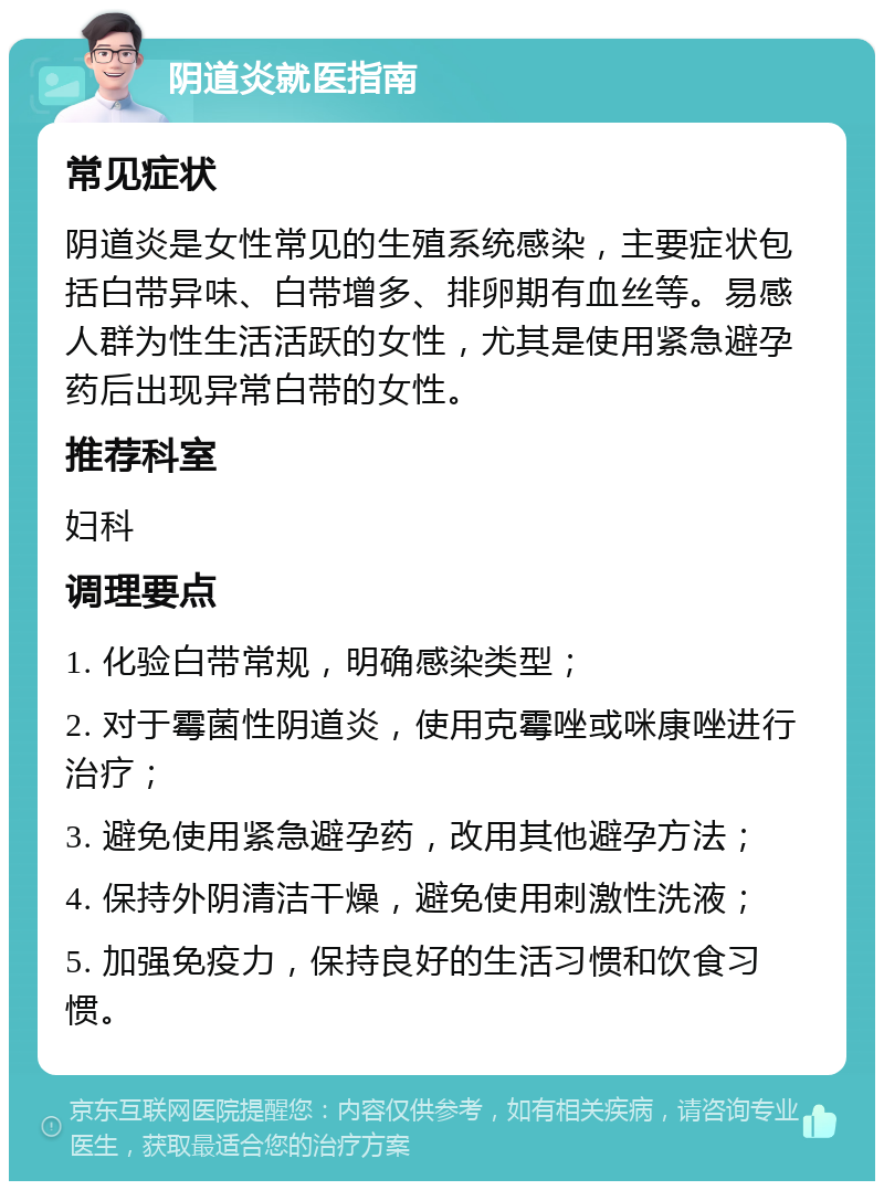 阴道炎就医指南 常见症状 阴道炎是女性常见的生殖系统感染，主要症状包括白带异味、白带增多、排卵期有血丝等。易感人群为性生活活跃的女性，尤其是使用紧急避孕药后出现异常白带的女性。 推荐科室 妇科 调理要点 1. 化验白带常规，明确感染类型； 2. 对于霉菌性阴道炎，使用克霉唑或咪康唑进行治疗； 3. 避免使用紧急避孕药，改用其他避孕方法； 4. 保持外阴清洁干燥，避免使用刺激性洗液； 5. 加强免疫力，保持良好的生活习惯和饮食习惯。