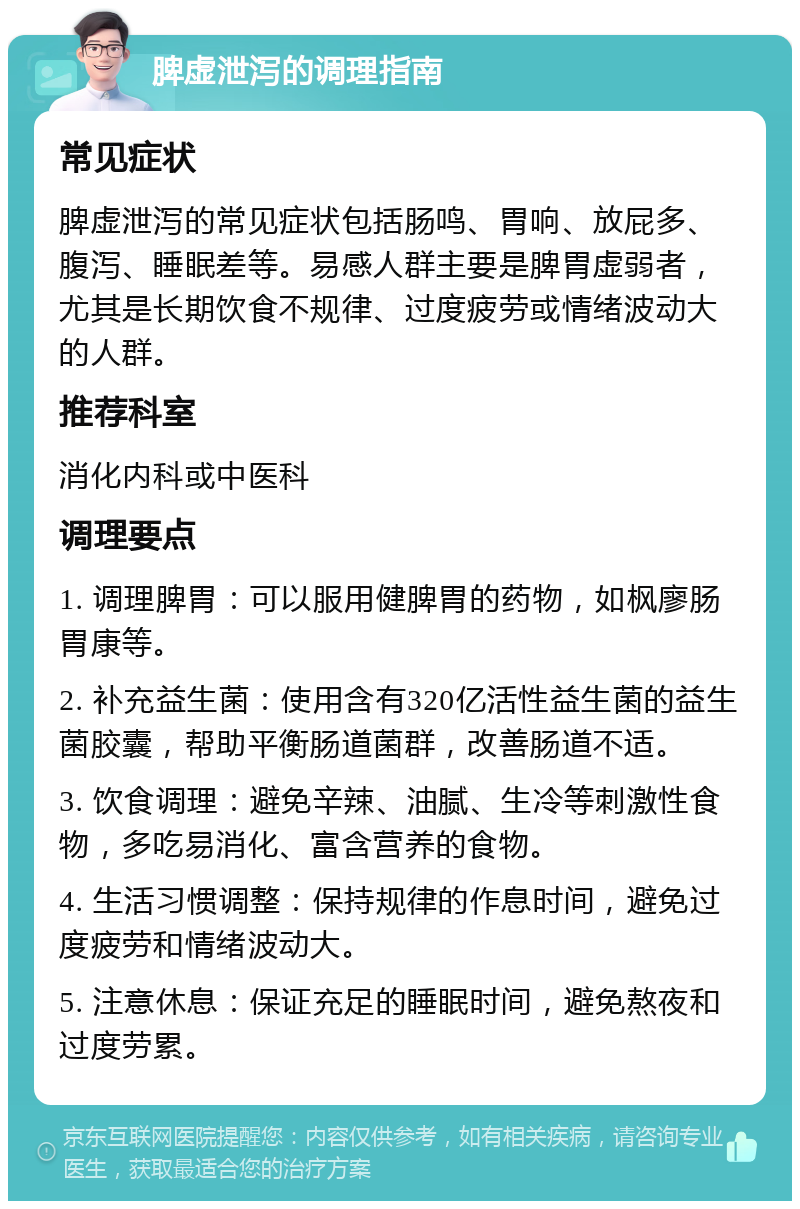 脾虚泄泻的调理指南 常见症状 脾虚泄泻的常见症状包括肠鸣、胃响、放屁多、腹泻、睡眠差等。易感人群主要是脾胃虚弱者，尤其是长期饮食不规律、过度疲劳或情绪波动大的人群。 推荐科室 消化内科或中医科 调理要点 1. 调理脾胃：可以服用健脾胃的药物，如枫廖肠胃康等。 2. 补充益生菌：使用含有320亿活性益生菌的益生菌胶囊，帮助平衡肠道菌群，改善肠道不适。 3. 饮食调理：避免辛辣、油腻、生冷等刺激性食物，多吃易消化、富含营养的食物。 4. 生活习惯调整：保持规律的作息时间，避免过度疲劳和情绪波动大。 5. 注意休息：保证充足的睡眠时间，避免熬夜和过度劳累。